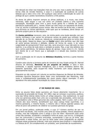não deixará de notar nas traduções mais de uma vez; mas o poeta não desceu às
terras chãs de revisão literária, e essa é a explicação da ausência de outras
belezas que a obra viria a ter. Em qualquer caso serve a declaração do autor do
prólogo de que o poeta nacionalizou brasileiro a três poetas.
As dores da pátria inspiram sempre as almas poéticas; e a musa, nas crises
nacionais, sabe erguer a sua voz como um protesto solene e uma suprema
consolação. Revelação para mim e para muita gente foi o folheto de versos
patrióticos publicados por L. Varela. Dizem ser este moço um estudante de direito,
e ter já, escrito e publicado outros versos. Não me lembro de tê-los lido; o talento
que escreveu os versos patrióticos, onde quer que se revelasse, devia deixar um
perfume próprio para se não esquecer.
Os Cantos patrióticos merecem, pois, de minha parte uma dupla atenção, por seu
mérito intrínseco e por serem os primeiros versos do poeta que conheço. Essa
atenção já, eu lhe dei, lendo-os, relendo-os, conservando-os entre os livros mais
do meu gosto. Segue-se daqui, que os Cantos sejam obra perfeita, que não haja
ali certa pompa extrema e afetada, defeito de forma às vezes, e às vezes
vulgaridade de pensamento? Dizer que não, seria enunciar o que não está no meu
espírito; e eu antes de tudo devo a verdade ao poeta. Mas, a par dos defeitos dos
seus cantos patrióticos, há belezas dignas de apreço; moço como é o Sr. Varela
tem diante de si um futuro que a aplicação e o estudo dos mestres tornará
glorioso.
Com a publicação do IX volume da Biblioteca Brasileira, termino a parte literária
da quinzena.
Contém este volume a primeira parte do romance do meu finado amigo Dr. Manoel
Antonio de Almeida, Memórias de um sargento de milícias. A obra é bem
conhecida, e aquela vigorosa inteligência, que a morte arrebatou dentre nós,
bastante apreciada, para ocupar-me neste momento com essas páginas tão
graciosamente escritas.
Enquanto se não reúnem em volume os escritos dispersos de Manoel de Almeida,
entendeu Quintino Bocaiúva dever fazer uma reimpressão das Memórias, hoje
raras e cuidadosamente guardadas por quem possui algum exemplar. É para
agradecer-lhe esta piedosa recordação do nosso comum amigo.
1º DE MARÇO DE 1863.
Entre os poucos fatos desta quinzena um houve altamente importante: foi a
supressão da procissão de Cinzas. Em 1862, logo ao começar a quinzena, publicou
uma das folhas diárias desta Corte um artigo pequeno, mas substancial, no qual
uma voz generosa pedia mais uma vez a supressão das procissões, como nocivas
ao verdadeiro culto e filhas genuínas dos cultos pagãos. Nem o autor, nem o mais
crédulo dos seus leitores, acreditaram que essa usança fosse suprimida; e a
mesma grosseria, o mesmo fausto, o mesmo vão e ridículo aparato passou aos
olhos do povo sob pretexto de celebrar os sucessos gloriosos da Igreja.
Em um jornal político, publicado então, e cujo 2.º número acertou de sair na
sexta-feira da Paixão, veio incerta uma carta ao nosso prelado, menos eloqüente e
erudita, mas tão indignada como o artigo a que me referi. Assinavam essa carta
umas três estrelas, ocultando o verdadeiro nome do autor, que era eu. O desgosto
que me comunicara o primeiro articulista, aumentando o que eu já tinha, deu
nascimento a essas linhas, em que eu fazia notar como prejudiciais ao espírito
religioso essas grosserias práticas, mais que próprias para produzir o materialismo
e a tibieza da fé. Era simplesmente um protesto, sem pretensão de sucedimento.
 