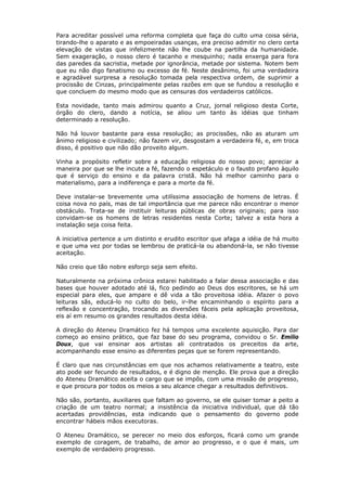 Para acreditar possível uma reforma completa que faça do culto uma coisa séria,
tirando-lhe o aparato e as empoeiradas usanças, era preciso admitir no clero certa
elevação de vistas que infelizmente não lhe coube na partilha da humanidade.
Sem exageração, o nosso clero é tacanho e mesquinho; nada enxerga para fora
das paredes da sacristia, metade por ignorância, metade por sistema. Notem bem
que eu não digo fanatismo ou excesso de fé. Neste desânimo, foi uma verdadeira
e agradável surpresa a resolução tomada pela respectiva ordem, de suprimir a
procissão de Cinzas, principalmente pelas razões em que se fundou a resolução e
que concluem do mesmo modo que as censuras dos verdadeiros católicos.
Esta novidade, tanto mais admirou quanto a Cruz, jornal religioso desta Corte,
órgão do clero, dando a notícia, se aliou um tanto às idéias que tinham
determinado a resolução.
Não há louvor bastante para essa resolução; as procissões, não as aturam um
ânimo religioso e civilizado; não fazem vir, desgostam a verdadeira fé, e, em troca
disso, é positivo que não dão proveito algum.
Vinha a propósito refletir sobre a educação religiosa do nosso povo; apreciar a
maneira por que se lhe incute a fé, fazendo o espetáculo e o fausto profano àquilo
que é serviço do ensino e da palavra cristã. Não há melhor caminho para o
materialismo, para a indiferença e para a morte da fé.
Deve instalar-se brevemente uma utilíssima associação de homens de letras. É
coisa nova no país, mas de tal importância que me parece não encontrar o menor
obstáculo. Trata-se de instituir leituras públicas de obras originais; para isso
convidam-se os homens de letras residentes nesta Corte; talvez a esta hora a
instalação seja coisa feita.
A iniciativa pertence a um distinto e erudito escritor que afaga a idéia de há muito
e que uma vez por todas se lembrou de praticá-la ou abandoná-la, se não tivesse
aceitação.
Não creio que tão nobre esforço seja sem efeito.
Naturalmente na próxima crônica estarei habilitado a falar dessa associação e das
bases que houver adotado até lá, fico pedindo ao Deus dos escritores, se há um
especial para eles, que ampare e dê vida a tão proveitosa idéia. Afazer o povo
leituras sãs, educá-lo no culto do belo, ir-lhe encaminhando o espírito para a
reflexão e concentração, trocando as diversões fáceis pela aplicação proveitosa,
eis aí em resumo os grandes resultados desta idéia.
A direção do Ateneu Dramático fez há tempos uma excelente aquisição. Para dar
começo ao ensino prático, que faz base do seu programa, convidou o Sr. Emilio
Doux, que vai ensinar aos artistas ali contratados os preceitos da arte,
acompanhando esse ensino as diferentes peças que se forem representando.
É claro que nas circunstâncias em que nos achamos relativamente a teatro, este
ato pode ser fecundo de resultados, e é digno de menção. Ele prova que a direção
do Ateneu Dramático aceita o cargo que se impôs, com uma missão de progresso,
e que procura por todos os meios a seu alcance chegar a resultados definitivos.
Não são, portanto, auxiliares que faltam ao governo, se ele quiser tomar a peito a
criação de um teatro normal; a insistência da iniciativa individual, que dá tão
acertadas providências, esta indicando que o pensamento do governo pode
encontrar hábeis mãos executoras.
O Ateneu Dramático, se perecer no meio dos esforços, ficará como um grande
exemplo de coragem, de trabalho, de amor ao progresso, e o que é mais, um
exemplo de verdadeiro progresso.
 