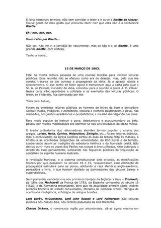 É força terminar; termino, não sem convidar o leitor a ir ouvir a Risette do Alcazar.
Houve gente de mau gosto que procurou fazer crer que esta não é a verdadeira
Risette.
Eh ! non, non, non,
Vous n’êtes pas Risette...
Não sei; não lhe vi a certidão de nascimento; mas se não é a tal Risette, é uma
grande Risette, com certeza.
Tenho a honra...
15 DE MARÇO DE 1863.
Falei na minha crônica passada de uma reunião literária para instituir leituras
públicas. Essa reunião não se efetuou como era de desejar, mas, pelo que me
consta, trata-se de dar começo a propaganda da idéia. Já a aplaudi rápida e
sinceramente. O que tenho de fazer agora é transcrever aqui a carta pela qual o
Sr. A. de Pascual, iniciador da idéia, convidou para a reunião o poeta A. E. Zaluar.
Nessa carta vão, apontados a utilidade e os exemplos das leituras públicas. O
leitor, se é literato, fica convocado por ela:
“Meu caro Zaluar,
Foram os primeiros leitores públicos os homens de letras da livre e pensadora
Grécia: Platão, Pitágoras e Aristóteles, Epicuro e Homero doutrinaram o povo, nas
alamedas, nos jardins acadêmicos e peripatéticos, e mesmo mendigando nas ruas.
Esse modo popular de instruir o povo, deleitando-o e acostumando-o ao belo,
passou por muitas modificações até atermar-se nas universidades da idade média.
O brado protestante dos reformadores alemães tornou popular o ensino dos
gregos: Lutero, Heiss, Calvino, Melanchton, Zwinglio, etc., foram leitores públicos,
mas o exclusivismo da Igreja Católica cortou as asas da leitura feita às massas, e
limitou-a as acanhadas proporções da universidade, do Port-Royal e do templo,
contrariando assim as tradições da sabedoria helênica e da liberdade cristã. Não
deixou ouvir mais as vozes dos Paolos nas praças e encruzilhadas, nem outorgou o
direito do livre pensamento, sufocando nas fogueiras públicas da Inquisição as
centelhas do espírito humano ilustrado.
A revolução francesa, e o sistema constitucional dela oriundo, as modificações
liberais por que passaram os séculos 18 e 19, ressuscitaram esse elemento de
propaganda instrutiva para os povos, adotando a raça alemã e anglo-saxônica,
pensadora e livre, o que haviam abafado os dominadores dos séculos baixos e
supersticiosos.
Sem pretender remontar-me aos primeiros tempos da Inglaterra livre – Cromwell;
da Itália dos Machiaveli da França de 1793; da Espanha comuneira do século 16
(1520) e da Alemanha protestante, direi que na atualidade primam como leitores
públicos homens de estado consumados, literatos de primeira ordem, clérigos de
acentuada inteligência, e fidalgos de antigos brasões.
Lord Derby, M.Gladstone, Lord John Russell e Lord Palmerston dão leituras
públicas nos nossos dias, nos centros populosos da Grã-Bretanha.
Charles Dickens, o romancista inglês por antonomásia, dá-as agora mesmo em
 
