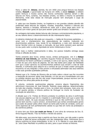 Paris; o sábio Dr. Simons, alemão, fez em 1850 uma pingue fortuna nos Estado
Unidos; Kossuth, o governador da Hungria em 1848, o abade Gabazzi, o célebre
padre Ventura e muitos outros não menos conhecidos talentos deram e dão
leituras em Paris, Londres, nos Estados Unidos, na Itália e mesmo na panteísta
Alemanha, onde esta classe de instrução popular tem alcançado o auge da
popularidade.
V. sabe que nos Estados Unidos, na Inglaterra e nas grandes cidades alemãs são
preferidas estas leituras de viagens, novelas, biografias, história e ciências aos
teatros, ateneus e templos, devendo-se notar que o povo paga para ouvir os
leitores com maior gosto do que para assistir grátis aos templos e academias.
As vantagens derivadas destas leituras são imensas e eminentemente populares, e
ao seu talento deixo o desenvolvimento de tão interessante tópico.
A indústria intelectual não pode por enquanto, — balda de fervorosos apóstolos, —
arcar com o charlatanismo dos especuladores da matéria, traduzido em
divertimentos públicos; mas, tende fé na inteligência, e lutai com denodo para
tornar familiar entre as massas a instrução, de que tanto carecem para apreciar
no seu justo valor a própria dignidade de seres intelectuais e livres.”
Dizer mais e melhor relativamente à idéia, me parece trabalho entrego essas
linhas à reflexão do leitor.
Tenho presente dois livros; ambos novos, ambos portugueses. Um é o Esboço
histórico de José Estevão, por Jacintho Augusto Freitas de Oliveira. Escrúpulos de
consciência me fazem confessar a verdade, e vem a ser que eu, deste volume, não
li mais do que uma dúzia de páginas. Se isto não basta para julgar da fidelidade
com que o autor apreciou os acontecimentos políticos que cercam a vida de José
Estevão, é suficiente para adquirir-se a certeza de que o finado orador português
encontrou no seu biógrafo o mais sincero e entusiasta admirador dos seus talentos
e das suas grandes qualidades políticas.
Notarei que o Sr. Freitas de Oliveira não se iludiu sobre o dever que lhe incumbia
a resolução de escrever sobre José Estevão; e é de ver-se a honestidade com que
no prólogo declara que não lhe vão exigir imparcialidade, porque escreve com as
lágrimas nos olhos pela perda do amigo.
O volume, contendo quatrocentas páginas, encerra alguns fragmentos dos
admiráveis improvisos de José Estevão. Relendo essas páginas, desentranhadas
do todo das orações, trazidas para o livro, na ordem dos sucessos, mais uma vez
se vê quanto perdeu a tribuna política de Portugal na morte do fundador da
revolução de setembro...
A afeição que o Sr. Freitas de Oliveira protesta no prefácio da obra é confirmada
nas poucas páginas que tal é o respeito e a admiração filiais com que o autor fala
do extinto orador. As suas escusas literárias é que se não confirmam: o livro me
parece bem escrito; e para concluir, acrescentarei que certas considerações gerais
que acabo de passar pelos olhos notam-se tanto pelo fundo de verdade, como por
certa aspereza de tom perfeitamente cabida no que fala em nome da probidade e
da coerência política.
O outro tem por título Luz coada por ferros. É uma série de romances da Sra. D.
Anna Augusta Plácido. Traz na frente o retrato da autora.
Má idéia essa, que previne logo o espírito em favor da obra, por não poder a gente
conciliar a idéia de piores produções com tão inteligentes olhos. Felizmente que a
leitura confirma os juízos antecipados. A Sra. D. A. A. Plácido é o que dela disse o
Sr. Julio César Machado no prefácio da obra, para o qual remeto os leitores.
 