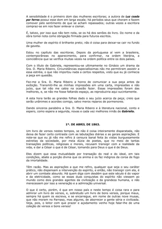 A sensibilidade é o primeiro dom das mulheres escritoras; a autora de Luz coada
por ferros possui esse dom em larga escala; há períodos seus que choram e fazem
comover pelo sentimento de que se acham repassados; outras vezes a escritora
compraz-se em nos fazer enlevar e cismar.
É, talvez, por isso que não tem nota, se os há dos senões do livro. Do nome e da
obra tomei nota como obrigação firmada para futuros escritos.
Uma mulher de espírito é brilhante preto; não é coisa para deixar-se cair no fundo
da gaveta.
Estou no capítulo das escritoras. Depois da portuguesa aí vem a brasileira,
contemporâneas no aparecimento, para confirmar, na ordem literária, a
coincidência que se verifica muitas vezes na ordem política entre os dois países.
Com o título de Gabriela, representou-se ultimamente no Ginásio um drama da
Sra. D. Maria Ribeiro. Circunstâncias especialíssimas não me permitiram assistir a
essa estréia, o que não importou nada a certos respeitos, visto que eu já conhecia
a peça em questão.
Fez-me a Sra. D. Maria Ribeiro a honra de comunicar a sua peça antes da
exibição. Transmiti-lhe as minhas impressões em uma carta, impressões e não
juízo, que tal não me cabia na ocasião fazer. Essas impressões foram das
melhores, e, se não me fosse faltando espaço, as reproduziria aqui sucintamente.
A esta hora terão as grandes folhas dado o seu juízo acerca da peça; creio que
serão unânimes e acordes comigo, salvo meros reparos de pormenores.
Dando sinceros parabéns a Sra. D. Maria Ribeiro e à literatura nacional, conto e
espero, como espera a segunda, novas e cada vez melhores irmãs de Gabriella.
1º. DE ABRIL DE 1863.
Um livro de versos nestes tempos, se não é coisa inteiramente disparatada, não
deixa de fazer certo contraste com as labutações diárias e as gerais aspirações. E
note-se que eu já não me refiro à censura banal feita às vistas burguesamente
estreitas da sociedade, por meia dúzia de poetas, que no meio de tantas
transações políticas, religiosas e morais, recusam transigir com a realidade da
vida, e dar a César o que é de César, tomando para Deus o que é de Deus.
Eles dizem que essa mutualidade por transação do real e do ideal, em tais
condições, abate a porção divina que os anima e os faz indignos da coroa de fogo
da imortalidade.
Têm razão. Mas as aspirações a que me refiro, qualquer que seja o seu caráter
prático, não dispensam a intervenção do espírito, e então, não transigir com ela, é
abrir um combate absurdo. Há quem diga com desdém que este século é do vapor
e da eletricidade, como se essas duas conquistas do espírito não viessem ao
mundo como dois grandes agentes da civilização e da grandeza humana, e não
merecessem por isso a veneração e a admiração universal.
O que é certo, porém, é que em nosso país e neste tempo é coisa rara e para
admirar um livro de versos, e, sobretudo um livro de bons versos, porque maus,
sempre há quem os escreva, e se encarregue, em nome de outras nove musas,
que não moram no Parnaso, mas algures, de aborrecer a gente séria e civilizada.
Veja, pois, o leitor com que prazer e açodamento venho hoje falar-lhe de uma
coleção de versos e bons versos!
 