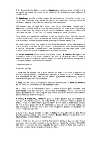 O Sr. Augusto Emilio Zaluar, autor das Revelações, o volume a que me refiro, é já
conhecido de todos para que eu me dispense de acrescentar duas palavras à
opinião geral.
As Revelações contêm muitas poesias já publicadas em diversos, jornais, mas
conhecidas umas por uns, outras por outros, de modo que, reunidas agora, se
oferecem, passe a expressão, ao estudo de uma assentada.
Não intento, nem me cabe fazer juízo crítico da obra do poeta. Entendo que o
exame de uma obra literária exige da parte do crítico mil qualidades e predicados
que poucas vezes se reúnem em um mesmo indivíduo, havendo por isso muita
gente que escreva críticas, mas poucos que mereçam o nome de críticos.
Dizer quais as impressões recebidas, como um simples leitor, não tão simples
como o bufarinheiro, tenho a vaidade de supô-lo, eis aí a que me proponho e o
que devo fazer sempre que por obrigação tenha de falar de algum livro.
Este que tenho à vista tem direito a uma honrosa menção. Se há nele poesias a
que se poderia fazer mais de uma censura, se em algumas delas a inspiração cede
à palavra, há outras, a maior parte, tão completas que bastariam para coroar
poeta a quem não tivesse já essa classificação entre homens.
Na Harpa Brasileira encontramos uma parte destas. A Casinha de sapê é um
fragmento poético dos mais completos do livro. A inspiração desliza entre a
expressão franca e ingênua como o objeto da poesia. O espírito acompanha o
poeta por entre os bosques sombrios onde
Uma casinha se vê
Toda feita de sapê.
O contraste da solidão com o ruído remoto do mar e do vento é descrito em
poucos e lindos versos; a lembrança do passado, a descrição da casa abandonada
e a melancolia do sítio, cantada em versos igualmente melancólicos, tudo faz
dessa composição uma peça acabada.
O Ouro, que se segue, é composição das mais conceituosas. O Filho das florestas
dá em resultado uma conquista de verdadeiro poeta.
Se o fundo não é inteiramente novo, a forma substitui pela concisão, pela
propriedade e até pela novidade, uma dessas moralidades poéticas, próprias dos
poetas pensadores que se distinguem dos poetas individuais em nos não cantarem
eternamente as mesmas mágoas.
A família, A minha irmã, Confissão, etc.; são outras poesias que se destacam do
livro por um mérito superior. De resto, tenho uma censura a fazer ao poeta, ou
antes, são os seus admiradores que lhe fazem; e vem a ser, a de ter dado entrada
no livro a muita poesia alheia. Se esse fato nos traz ao conhecimento pedaços de
boa poesia, não é menos verdade que toma o lugar que poderia ser ocupado com
igual vantagem pelo autor.
O livro do Sr. Zaluar merece ser lido por todos quantos apreciam poetas. Marca
grande progresso sobre o seu primeiro volume Dores e Flores e revela bem que o
poeta chegou à maturidade do seu talento.
Cifra-se nisto toda a bagagem literária da quinzena. Canta-se ou pensa-se a largos
intervalos no nosso país. Anúncio tenho eu de boas novas. As folhas do Maranhão
dão como a imprimir-se uma tradução da Guerra Gaulesa feita pelo erudito e
elegante escritor maranhense Dr. Sotero dos Reis.
 