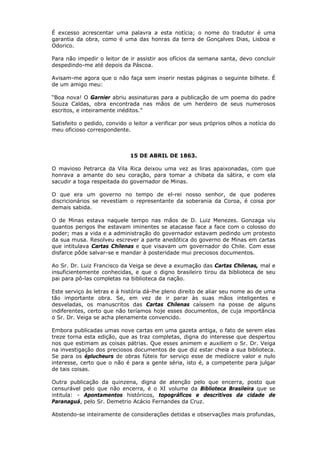 É excesso acrescentar uma palavra a esta notícia; o nome do tradutor é uma
garantia da obra, como é uma das honras da terra de Gonçalves Dias, Lisboa e
Odorico.
Para não impedir o leitor de ir assistir aos ofícios da semana santa, devo concluir
despedindo-me até depois da Páscoa.
Avisam-me agora que o não faça sem inserir nestas páginas o seguinte bilhete. É
de um amigo meu:
“Boa nova! O Garnier abriu assinaturas para a publicação de um poema do padre
Souza Caldas, obra encontrada nas mãos de um herdeiro de seus numerosos
escritos, e inteiramente inéditos.”
Satisfeito o pedido, convido o leitor a verificar por seus próprios olhos a notícia do
meu oficioso correspondente.
15 DE ABRIL DE 1863.
O mavioso Petrarca da Vila Rica deixou uma vez as liras apaixonadas, com que
honrava a amante do seu coração, para tomar a chibata da sátira, e com ela
sacudir a toga respeitada do governador de Minas.
O que era um governo no tempo de el-rei nosso senhor, de que poderes
discricionários se revestiam o representante da soberania da Coroa, é coisa por
demais sabida.
O de Minas estava naquele tempo nas mãos de D. Luiz Menezes. Gonzaga viu
quantos perigos lhe estavam iminentes se atacasse face a face com o colosso do
poder; mas a vida e a administração do governador estavam pedindo um protesto
da sua musa. Resolveu escrever a parte anedótica do governo de Minas em cartas
que intitulava Cartas Chilenas e que visavam um governador do Chile. Com esse
disfarce pôde salvar-se e mandar à posteridade mui preciosos documentos.
Ao Sr. Dr. Luiz Francisco da Veiga se deve a exumação das Cartas Chilenas, mal e
insuficientemente conhecidas, e que o digno brasileiro tirou da biblioteca de seu
pai para pô-las completas na biblioteca da nação.
Este serviço às letras e à história dá-lhe pleno direito de aliar seu nome ao de uma
tão importante obra. Se, em vez de ir parar às suas mãos inteligentes e
desveladas, os manuscritos das Cartas Chilenas caíssem na posse de alguns
indiferentes, certo que não teríamos hoje esses documentos, de cuja importância
o Sr. Dr. Veiga se acha plenamente convencido.
Embora publicadas umas nove cartas em uma gazeta antiga, o fato de serem elas
treze torna esta edição, que as traz completas, digna do interesse que despertou
nos que estimam as coisas pátrias. Que esses animem e auxiliem o Sr. Dr. Veiga
na investigação dos preciosos documentos de que diz estar cheia a sua biblioteca.
Se para os éplucheurs de obras fúteis for serviço esse de medíocre valor e nulo
interesse, certo que o não é para a gente séria, isto é, a competente para julgar
de tais coisas.
Outra publicação da quinzena, digna de atenção pelo que encerra, posto que
censurável pelo que não encerra, é o XI volume da Biblioteca Brasileira que se
intitula: - Apontamentos históricos, topográficos e descritivos da cidade de
Paranaguá, pelo Sr. Demetrio Acácio Fernandes da Cruz.
Abstendo-se inteiramente de considerações detidas e observações mais profundas,
 