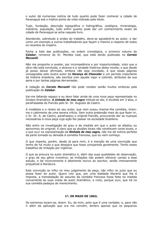 o autor dá numerosa notícia de tudo quanto pode fazer conhecer a cidade de
Paranaguá sob o tríplice ponto de vista indicado pelo título.
Tudo, fundação, descrição topográfica e hidrográfica, zoológica, mineralogia,
indústria, população, tudo enfim quanto pode dar um conhecimento exato da
cidade de Paranaguá se acha naquele livro.
Atendendo, sobretudo à aridez do trabalho, deve-se agradecê-lo ao autor, e dar
como um exemplo a outros trabalhadores que façam o mesmo a respeito de todos
os recantos do império.
Fecha a lista das publicações, na ordem cronológica, o primeiro volume do
Calabar, romance do Sr. Mendes Leal, que está sendo publicado no Correio
Mercantil.
Não me proponho a avaliar, por incompetência e por inoportunidade, visto que a
obra não está concluída, o alcance e a verdade histórica desta novela; o que desde
já posso deixar afirmado, embora não seja novidade, é que essas páginas
consagradas pelo ilustre autor da Herança do Chanceler a um período importante
da história brasileira, são escritos com aquele vigor e colorido, atributos da sua
pena e por tantas páginas derramadas.
A redação do Correio Mercantil não pode receber senão muitos emboras pela
publicação do Calabar.
Vai-me faltando espaço e eu devo falar ainda de uma nova peça representada no
Ginásio Dramático. A ninhada de meu sogro intitula-se ela; é dividida em 3 atos, e
parafraseada do francês pelo Sr. Dr. Augusto de Castro.
A modéstia e o receio do seu autor, que nem ousou chamar-lhe comédia, tiram-
me o cabimento de uma severa crítica. Sem outra pretensão mais do que fazer rir,
o Sr. Dr. A. de Castro, parafraseou o original francês, procurando dar as nuanças
necessárias à nova peça cuja ação faz passar na sociedade brasileira.
Não entro na investigação do grau e da medida em que o autor se afastou ou
aproximou do original; é claro que as alusões locais não constituem cores locais, e
o que ouvi na representação da Ninhada de meu sogro, não me dá notícia perfeita
da parte tomada ou deixada à comédia francesa, que eu nem conheço.
O que importa, porém, desde já para mim, é a menção de uma convicção que
tenho de há muito e que desejara que fosse compartida geralmente. Tenho esses
trabalhos de imitação por inglórios.
O que se procura no autor dramático é, além das suas qualidades de observação,
o grau de seu gênio inventivo; as imitações não podem oferecer campo a esse
estudo, e tal inconveniente é altamente nocivo ao escritor, senão imensamente
prejudicial à literatura.
Esta convicção se influi no meu julgamento da peça, não influi no juízo que eu
possa fazer do autor. Quero crer que, por uma lealdade literária que lhe é
imposta, a transladação do assunto da comédia francesa fosse feita na medida
conveniente às suas vistas de autor dramático; e creio, porque ouvi, que há na
sua comédia pedaços de merecimento.
1º. DE MAIO DE 1863.
Os extremos tocam-se, dizem. Eu, de mim, acho que é uma verdade; e, para não
ir além da aplicação que ora me convém, lembro apenas que os pequenos
 