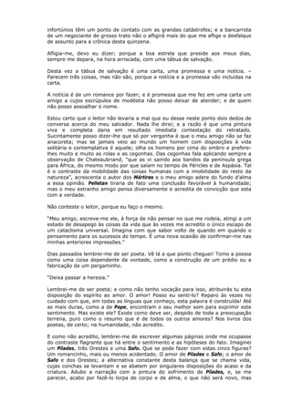 infortúnios têm um ponto de contato com as grandes catástrofes; e a bancarrota
de um negociante de grosso trato não o afligirá mais do que me aflige o desfalque
de assunto para a crônica desta quinzena.
Afligia-me, devo eu dizer; porque a boa estrela que preside aos meus dias,
sempre me depara, na hora arriscada, com uma tábua de salvação.
Desta vez a tábua de salvação é uma carta, uma promessa e uma notícia. –
Parecem três coisas, mas não são, porque a notícia e a promessa vão incluídas na
carta.
A notícia é de um romance por fazer; e é promessa que me fez em uma carta um
amigo a cujos escrúpulos de modéstia não posso deixar de atender; e de quem
não posso assoalhar o nome.
Estou certo que o leitor não levaria a mal que eu desse neste ponto dois dedos de
conversa acerca do meu salvador. Nada lhe direi; e a razão é que uma pintura
viva e completa daria em resultado imediata contestação do retratado.
Sucintamente posso dizer-lhe que só por vergonha é que o meu amigo não se faz
anacoreta; mas se jamais veio ao mundo um homem com disposições à vida
solitária e contemplativa é aquele; olha os homens por cima do ombro e prefere-
lhes muito e muito as rolas e as cegonhas. Das cegonhas fala aplicando sempre a
observação de Chateaubriand, “que as vi saindo aos bandos da península grega
para África, do mesmo modo por que saíam no tempo de Péricles e de Aspásia. Tal
é o contraste da mobilidade das coisas humanas com a imobilidade do resto da
natureza”, acrescenta o autor dos Mártires e o meu amigo adere do fundo d'alma
a essa opinião. Pelletan tiraria de fato uma conclusão favorável à humanidade;
mas o meu estranho amigo pensa diversamente e acredita de convicção que esta
com a verdade.
Não conteste o leitor, porque eu faço o mesmo.
“Meu amigo, escreve-me ele, à força de não pensar no que me rodeia, atingi a um
estado de desapego às coisas da vida que às vezes me acredito o único escapo de
um cataclisma universal. Imagina com que sabor volto de quando em quando o
pensamento para os sucessos do tempo. É uma nova ocasião de confirmar-me nas
minhas anteriores impressões.”
Dias passados lembrei-me de ser poeta. Vê lá a que ponto cheguei! Tomo a poesia
como uma coisa dependente da vontade, como a construção de um prédio ou a
fabricação de um pergaminho.
“Deixa passar a heresia.”
Lembrei-me de ser poeta; e como não tenho vocação para isso, atribuirás tu esta
disposição do espírito ao amor. O amor! Posso eu senti-lo? Reparo às vezes no
cuidado com que, em todas as línguas que conheço, esta palavra é construída! Até
as mais duras, como a de Pope, encontram o seu melhor som para exprimir este
sentimento. Mas existe ele? Existe como deve ser, despido de toda a preocupação
terrena, puro como o resumo que é de todos os outros amores? Nos livros dos
poetas, de certo; na humanidade, não acredito.
E como não acredito, lembrei-me de escrever algumas páginas onde me ocupasse
do contraste flagrante que há entre o sentimento e as hipóteses do fato. Imaginei
um Pílades, três Orestes e uma Safo. Que se pode fazer com estas cinco figuras?
Um romancinho, mais ou menos acidentado. O amor de Pílades e Safo; o amor de
Safo e dos Orestes; a alternativa constante desta balança que se chama vida,
cujas conchas se levantam e se abatem por singulares disposições do acaso e da
criatura. Adubo a narração com a pintura do sofrimento de Pílades, e, se me
parecer, acabo por fazê-lo lorpa de corpo e de alma, o que não será novo, mas
 
