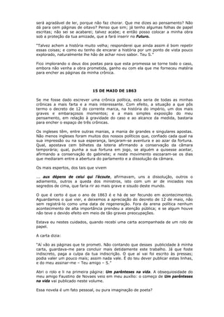 será agradável de ler, porque não faz chorar. Que me dizes ao pensamento? Não
dá para cem páginas de oitavo? Penso que sim; já tenho algumas folhas de papel
escritas; não sei se acabarei; talvez acabe; e então posso colocar a minha obra
sob a proteção da tua amizade, que a fará inserir no Futuro.
“Talvez achem a história muito velha; responderei que ainda assim é bom repetir
essas coisas; e como eu tenho de encarar a história por um ponto de vista pouco
explorado, naturalmente lhe hão de achar novo sabor. Teu S.”
Fico implorando o deus dos poetas para que esta promessa se torne todo o caso,
embora não venha a obra prometida, ganho eu com ela que me forneceu matéria
para encher as páginas da minha crônica.
15 DE MAIO DE 1863
Se me fosse dado escrever uma crônica política, esta seria de todas as minhas
crônicas a mais farta e a mais interessante. Com efeito, a situação a que pôs
termo o decreto de 12 do corrente marca, na história do império, um dos mais
graves e embaraçosos momentos; e a mais simples exposição do meu
pensamento, em relação à gravidade do caso e ao alcance da medida, bastaria
para encher o espaço de três crônicas.
Os ingleses têm, entre outras manias, a mania de grandes e singulares apostas.
Não menos ingleses foram muitos dos nossos políticos que, confiado cada qual na
sua impressão ou na sua esperança, lançaram-se aventura e ao azar da fortuna.
Qual, apostava cem bilhetes da loteria afirmando a conservação da câmara
temporária; qual, punha a sua fortuna em jogo, se alguém a quisesse aceitar,
afirmando a conservação do gabinete; e neste movimento escoaram-se os dias
que mediaram entre a abertura do parlamento e a dissolução da câmara.
Os mais espertos, dos tais que vivem
... aux dépens de celui qui l’écoute, afirmavam, uns a dissolução, outros o
adiamento, outros a queda dos ministros, isto com um ar de iniciados nos
segredos de cima, que faria rir ao mais grave e sisudo deste mundo.
O que é certo é que o ano de 1863 é e há de ser fecundo em acontecimentos.
Aguardamos o que vier, e deixemos a apreciação do decreto de 12 de maio, não
sem registrá-lo como uma data de regeneração. Fora da arena política nenhum
acontecimento de alta importância prendeu a atenção pública; e se algum houve
não teve o devido efeito em meio de tão graves preocupações.
Estava eu nestes cuidados, quando recebi uma carta acompanhada de um rolo de
papel.
A carta dizia:
“Aí vão as páginas que te prometi. Não contando que desses publicidade à minha
carta, guardava-me para concluir mais detidamente este trabalho. Já que foste
indiscreto, paga a culpa da tua indiscrição. O que aí vai foi escrito às pressas;
podia valer um pouco mais; assim nada vale. É do teu dever publicar estas linhas,
e do meu assinar-me – Teu amigo – S.”
Abri o rolo e li na primeira página: Um parênteses na vida. A obsequiosidade do
meu amigo Faustino de Novaes veio em meu auxílio: o começo de Um parênteses
na vida vai publicado neste volume.
Essa novela é um fato pessoal, ou pura imaginação de poeta?
 