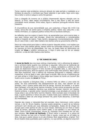 Tentei resolver este problema; procurei através de cada período a realidade ou a
fantasia do assunto, e confesso que fiquei sabendo o que sabia. Seja como seja,
leia o leitor o conto e julgue-o como lhe parecer.
Com a chegada do inverno vai o público dispensando alguma atenção com os
teatros. O lírico, além dessa circunstância, tem a seu favor o fato de haver
contratado novos artistas. Entre estes, figura o barítono português Antonio Maria
Celestino.
A circunstância da sua nacionalidade que, por costumes e língua tão irmã é da
nossa, serviu-lhe de senha para a simpatia pública. Sobre isso valeu-lhe o seu
mérito intrínseco; e o aplauso público coroou-lhe os louváveis esforços.
As reflexões que me sugere o teatro lírico, as apreensões que nutro acerca dele, e
que peço licença para não divulgar, levam-me naturalmente a considerações
gerais a respeito do teatro. Tudo, porém, desaparece momentaneamente, diante
de um caso triste: o ator João Caetano dos Santos acha-se gravemente enfermo.
Deve ser indiscutível para todos o mérito superior daquele artista; e as nações que
sabem fazer caso destas glórias, devem sentir-se comovidas sempre que a morte
as inscreve no livro da posteridade. Por isso, ao boato falso do falecimento do
criador de Cinna o público comoveu-se; e hoje é certo que só há um desejo
unânime: a vida de João Caetano dos Santos.
1.º DE JUNHO DE 1863.
O Jornal de Recife deu-nos duas notícias importantes, com a diferença de alegrar-
nos a primeira tanto quanto nos contrista a segunda; refiro-me às melhorias de
saúde de Gonçalves Dias e a morte de J. F. Lisboa, verdadeira a última ou não
passa de deplorável engano? É lícito duvidar da exatidão dela, e, sem ofensa a
folha pernambucana, deve-se esperar uma confirmação mais positiva. Não é que o
fato seja impossível; mas o silêncio da imprensa portuguesa a respeito, silêncio
impossível, a ter-se dado o caso, abre lugar à dúvida. Mau era se a indiferença de
um país amigo e irmão fosse a única elegia que tivesse na morte um homem tão
ilustre como o autor do Jornal de Timon.
Pelo que respeita a Gonçalves Dias, a mesma folha se refere a uma carta do
poeta. Os seus sofrimentos não desapareceram de todo, nem deixam de ser
grandes; mas o ilustre poeta está fora de perigo. Escreve de Dresde, e ia partir
para Carlsbad, a fim de tomar banhos minerais. A esta notícia acrescenta que tem
em mãos vários trabalhos literários que pretende mandar imprimir em Leipzig.
Doente embora, o grande cantor nacional emprega a sua atividade em encher de
novas jóias o seu já tão farto escrínio literário. Belo exemplo esse à mocidade de
hoje, a quem pertence o futuro do país. É deste modo que o talento é sacerdócio.
Que importa o labor de uma longa semana? Há, para muito descanso, o domingo
da imortalidade.
Falando dos moços e indicando-lhes tal exemplo, devo mencionar, entre outros
nomes, o do Sr. Bruno Seabra, mavioso poeta paraense, a quem já os leitores
conhecem sem dúvida por suas delicadas composições. Acaba ele de chegar da
Europa para onde partira há oito ou nove meses. Demorou-se em Paris a maior
parte do tempo, aplicando como melhor pôde, a sua aptidão e o seu desejo de
saber. Entre outras composições, trouxe já, impressa uma comédia em um ato,
que intitulou: Por direito de Patchouly. O título indica o assunto: é a vitória do
néscio cheiroso na luta com o homem chão e sisudo, coisa que se vê todos os
dias, mas que o poeta reduziu a um ato chistoso, fácil, epigramático, original. Tem
Bruno Seabra boas qualidades para o gênero, e a sua estréia, se alguma coisa tem
 