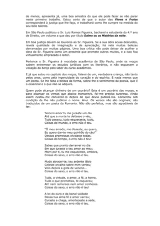de menos, apresenta já, uma boa amostra do que ele pode fazer se não parar
neste primeiro trabalho. Estou certo de que o autor das Flores e Frutos
corresponderá à justiça que lhe faço, e trabalhará como lhe cumpre na medida do
seu belo talento.
Em São Paulo publicou o Sr. Luiz Ramos Figueira, bacharel e estudante do 4.º ano
de Direito, um volume a que deu por título Dalmo ou os Mistérios da noite.
Em boa justiça devem-se louvores ao Sr. Figueira. Se a sua obra acusa descuidos,
revela qualidade de imaginação e de apreciação; há nela muitas belezas
derramadas por muitas páginas. Uma boa crítica não pode deixar de acolher a
obra do Sr. Figueira como um presente que promete outros muitos, e a isso fica
virtualmente emprazado o leitor.
Pertence o Sr. Figueira à mocidade acadêmica de São Paulo, onde os moços
sabem entremear os estudos jurídicos com os literários, e não esquecem a
vocação do berço pelo labor do curso acadêmico.
E já que estou no capítulo dos moços, falarei de um, verdadeira criança, não tanto
pelos anos, como pela ingenuidade do coração e do espírito. É nada menos que
um poeta. Se lhe falta a beleza da forma, sobra-lhe o sentimento da poesia, que é
o essencial e o que não se adquire.
Quem pode alcançar dinheiro de um usurário? Este é um usurário das musas, e
para alcançar os versos que abaixo transcrevo, foi-me preciso surpresa. Ainda
assim custou-me convencê-lo depois de que devia publicá-los. Consentiu sob
condição de lhe não publicar o nome. Anuí. Os versos não são originais; são
traduzidos de um poeta da Rumania. Não são perfeitos, mas são agradáveis de
ler:
Sincero amor tu me juraste um dia
Até que a morte te deitasse o véu;
Tudo passou, tudo esqueceste, tudo,
Coisas do mundo, o erro não é teu.
“Ó meu amado, me disseste, eu quero,
Eu quero dar-te meu quinhão do céu!”
Dessas promessas olvidaste todas.
Coisas do tempo, o erro não é teu!
Sabes que pranto derramei no dia
Em que juraste o teu amor ao meu;
Morri por ti, tu me esqueceste, embora,
Coisas do sexo, o erro não é teu.
Mudo abracei-te; teu ardente lábio
Celeste orvalho sobre mim verteu;
Veio depois a gota de veneno...
Coisas do sexo, o erro não é teu.
Tudo, a virtude, o amor, a fé, a honra,
Tudo o que prometias, te esqueceu;
Ah! nem remorsos nem amor conheces.
Coisas do sexo, o erro não é teu!
A lei do ouro e da banal vaidade
Dessa tua alma fé e amor varreu;
Curaste a chaga, amorteceste a sede,
Coisas do sexo, o erro não é teu.
 