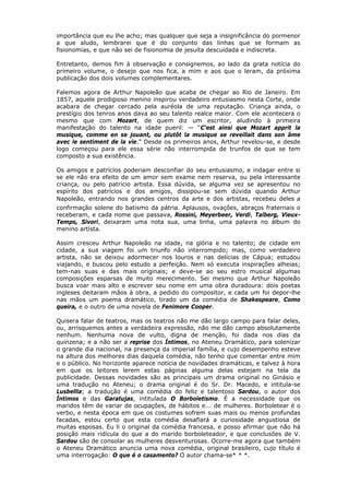 importância que eu lhe acho; mas qualquer que seja a insignificância do pormenor
a que aludo, lembrarei que é do conjunto das linhas que se formam as
fisionomias, e que não sei de fisionomia de jesuíta descuidada e indiscreta.
Entretanto, demos fim à observação e consignemos, ao lado da grata notícia do
primeiro volume, o desejo que nos fica, a mim e aos que o leram, da próxima
publicação dos dois volumes complementares.
Falemos agora de Arthur Napoleão que acaba de chegar ao Rio de Janeiro. Em
1857, aquele prodigioso menino inspirou verdadeiro entusiasmo nesta Corte, onde
acabara de chegar cercado pela auréola de uma reputação. Criança ainda, o
prestígio dos tenros anos dava ao seu talento realce maior. Com ele acontecera o
mesmo que com Mozart, de quem diz um escritor, aludindo à primeira
manifestação do talento na idade pueril: — “C'est ainsi que Mozart apprit la
musique, comme en se jouant, ou plutôt la musique se reveillait dans son âme
avec le sentiment de la vie.” Desde os primeiros anos, Arthur revelou-se, e desde
logo começou para ele essa série não interrompida de trunfos de que se tem
composto a sua existência.
Os amigos e patrícios poderiam desconfiar do seu entusiasmo, e indagar entre si
se ele não era efeito de um amor sem exame nem reserva, ou pela interessante
criança, ou pelo patrício artista. Essa dúvida, se alguma vez se apresentou no
espírito dos patrícios e dos amigos, dissipou-se sem dúvida quando Arthur
Napoleão, entrando nos grandes centros da arte e dos artistas, recebeu deles a
confirmação solene do batismo da pátria. Aplausos, ovações, abraços fraternais o
receberam, e cada nome que passava, Rossini, Meyerbeer, Verdi, Talberg, Vieux-
Temps, Sivori, deixaram uma nota sua, uma linha, uma palavra no álbum do
menino artista.
Assim cresceu Arthur Napoleão na idade, na glória e no talento; de cidade em
cidade, a sua viagem foi um triunfo não interrompido; mas, como verdadeiro
artista, não se deixou adormecer nos louros e nas delícias de Cápua; estudou
viajando, e buscou pelo estudo a perfeição. Nem só executa inspirações alheias;
tem-nas suas e das mais originais; e deve-se ao seu estro musical algumas
composições esparsas de muito merecimento. Sei mesmo que Arthur Napoleão
busca voar mais alto e escrever seu nome em uma obra duradoura: dois poetas
ingleses deitaram mãos à obra, a pedido do compositor, e cada um foi depor-lhe
nas mãos um poema dramático, tirado um da comédia de Shakespeare, Como
queira, e o outro de uma novela de Fenimore Cooper.
Quisera falar de teatros, mas os teatros não me dão largo campo para falar deles,
ou, arrisquemos antes a verdadeira expressão, não me dão campo absolutamente
nenhum. Nenhuma nova de vulto, digna de menção, foi dada nos dias da
quinzena; e a não ser a reprise dos Íntimos, no Ateneu Dramático, para solenizar
o grande dia nacional, na presença da imperial família, e cujo desempenho esteve
na altura dos melhores dias daquela comédia, não tenho que comentar entre mim
e o público. No horizonte aparece notícia de novidades dramáticas, e talvez à hora
em que os leitores lerem estas páginas alguma delas estejam na tela da
publicidade. Dessas novidades são as principais um drama original no Ginásio e
uma tradução no Ateneu; o drama original é do Sr. Dr. Macedo, e intitula-se
Lusbellla; a tradução é uma comédia do feliz e talentoso Sardou, o autor dos
Íntimos e das Garatujas, intitulada O Borboletismo. É a necessidade que os
maridos têm de variar de ocupações, de hábitos e... de mulheres. Borboletear é o
verbo, e nesta época em que os costumes sofrem suas mais ou menos profundas
facadas, estou certo que esta comédia desafiará a curiosidade angustiosa de
muitas esposas. Eu li o original da comédia francesa, e posso afirmar que não há
posição mais ridícula do que a do marido borboleteador, e que conclusões de V.
Sardou são de consolar as mulheres desventurosas. Ocorre-me agora que também
o Ateneu Dramático anuncia uma nova comédia, original brasileiro, cujo título é
uma interrogação: O que é o casamento? O autor chama-se* * *.
 