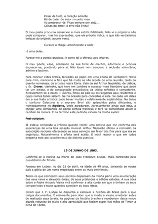 Pesar de tudo, o coração amante
Há de bater de amor no peito meu
Ao pressentir-te. Ficas sempre um anjo...
Coisas do amor, o erro não é teu!
O meu poeta procurou conservar a mais estrita fidelidade. Não vi o original e não
pude comparar; mas há expressões, que ele próprio indica, e que são verdadeiras
belezas do original; aquele verso.
Curaste a chaga, amorteceste a sede
é uma delas.
Parece-me a poesia graciosa, e como tal a ofereço aos leitores.
O meu poeta, esse, encerrado na sua torre de marfim, adormece e procura
esquecer-se, poetando para si. Não louvo nem condeno a reclusão voluntária;
admiro e lastimo.
Para concluir estas linhas, lançadas ao papel em uma época de verdadeiro fastio
para mim, menciono o fato que há muito se não repete de uma reunião, tanto ou
quanto numerosa, de artistas nesta Corte. Veio do sul Arthur Napoleão; de Lisboa,
o Sr. Croner, clarinete, que teve em Londres o sucesso mais lisonjeiro que pode
ter um artista, o da consagração entusiástica da crítica refletida e competente.
Acrescentem-se a esses — outros, filhos do país ou estrangeiros aqui residentes e
cujos nomes todos sabem. Se há ocasião para concertos é esta. Se cada um deles
der a sua festa artística pode haver muitas e relativamente esplêndidas. No Lírico
o barítono Celestino e o soprano Briol são aplaudidos pelos diletantes, e
nomeadamente no Rigoletto, onde agradaram. Acrescente-se ainda que esta, a
chegar uma companhia de ópera cômica francesa e terá se completado assim o
capítulo da música. E eu termino este pedindo escusa da minha avidez.
Post-scriptum.
Já estava composta a crônica quando recebi uma notícia que me confirma nas
esperanças de uma boa estação musical. Arthur Napoleão oficiou a comissão da
subscrição nacional oferecendo os seus serviços em favor dos fins para que ela se
organizou. Naturalmente a oferta será aceita. É inútil repetir o que em todos
desperta este ato cavalheiresco do distinto pianista.
15 DE JUNHO DE 1863.
Confirma-se a notícia da morte de João Francisco Lisboa, mais conhecido pelo
pseudônimo de Timon.
Faleceu em Lisboa, no dia 25 de abril, na idade de 49 anos, deixando ao nosso
país a glória de um nome respeitado entre os mais eminentes.
Todos os que conhecem seus escritos dispensam da minha parte uma enumeração
dos seus raros e elevados dotes, de seus profundos e sólidos estudos. A sua obra
sobre o Padre Antonio Vieira virá confirmar a alta conta em que o tinham os seus
compatriotas e todos quantos apreciam as boas letras.
Dizem que J. F. Lisboa se dispunha a escrever a história do Brasil para o que
coligia documentos. É realmente para doer que a morte o viesse arrebatar antes
de realizada essa tarefa. As páginas da história brasileira receberiam deste modo
aquela robustez de estilo e alta apreciação que faziam supor nas mãos de Timon a
pena de Tácito.
 