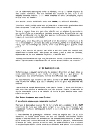Em um instrumento tão ingrato como é o clarinete, sabe o Sr. Croner despertar as
mais gratas harmonias. Pelo que respeita aos segredos da arte, ouvi a seu
respeito honrosas palavras. O Sr. Croner pretende dar ainda um concerto, depois
do que irá ao Rio da Prata.
Se o leitor é curioso, e ainda não ouviu o Sr. Croner, vá, no dia 19 ao Ginásio.
Terminarei transcrevendo para aqui a Carta que o nosso ilustre poeta Gonçalves
Dias escreveu de Dresde ao Dr. Antonio Henrique Leal, no Maranhão:
“Desde o começo deste ano que estou lutando com um ataque de reumatismo,
que me tem feito ver as estrelas e esgotado a pouca soma de paciência com que
Deus foi servido dotar-me. Há dois dias que não me levanto, mal posso andar de
fraqueza e escrevo com dificuldade.”
“Assim, pois, antes de partir para Carlsbad, a fim de consertar o meu fígado e de
ver se me desaparece um resto de ascite que me ficou, tenho de ir aos banhos de
Tiplitz, aqui nas vizinhanças de Dresde, a ver se as minhas juntas querem tomar
juízo.”
“Todo o ano passado foi perdido para mim, e este vai ainda pelo mesmo teor:
levanto-me da cama agora. Maio passo em Tiplitz, junho e julho em Carlsbad,
depois mais um, ou dois meses de resguardo, lá se vai o ano.”
”Quando me convencer de que isto não ata nem desata, tomo uma resolução, o
adeus. Vou-me para o nosso Maranhão até que os tempos mudem, se mudarem.”
1.º DE JULHO DE 1863.
Os homens que se ocupam seriamente das coisas do Brasil tem um duplo título ao
nosso reconhecimento: o que resulta do próprio fato e o que procede da
singularidade e da estranheza dele, no meio da indiferença e da exageração.
Por isso menciono logo no começo da crônica o livro do Sr. Wolff o Brasil Literário,
belo volume em francês, que se não encontra ainda ou já se não encontra nas
livrarias.
Tive ocasião de folhear esse volume, mas apenas folhear. O autor procurou ser o
mais minucioso possível, e pareceu-me que o foi. Reparei, é certo, na exclusão de
alguns verdadeiros poetas e na menção de outros a quem Alceste podia dirigir
esta interrogação:
Quel Besoin si pressant avez-vous de rimer?
Et qui, diantre, vous pousse à vous faire imprimer?
Mas tudo é desculpável quando há no livro muito para agradecer. O Sr. Wolff
socorreu-se do mais que podia para compor a sua obra; esse interesse e os
verdadeiros resultados conseguidos tornam o seu nome digno de gratidão dos
brasileiros.
E relativamente às publicações literárias, como se explica esta tal ou qual
indiferença do Brasil vendo morrer um dos seus maiores pensadores? Haverá
razões da circunstância e do momento ou vai amortecendo entre nós o amor da
glória intelectual? Eu disse em uma das minhas crônicas passadas, dando notícia
da morte de Timon, que não acreditava nela, em vista do silêncio que se notava
na imprensa portuguesa diante de tal acontecimento. Era apenas uma conjectura
 