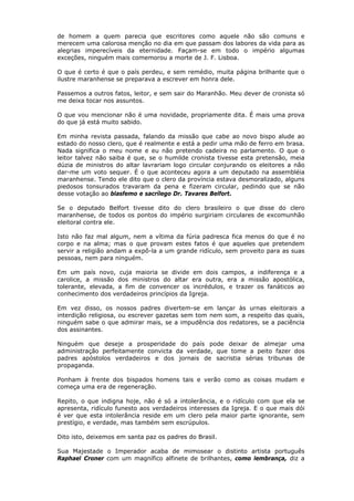 de homem a quem parecia que escritores como aquele não são comuns e
merecem uma calorosa menção no dia em que passam dos labores da vida para as
alegrias imperecíveis da eternidade. Façam-se em todo o império algumas
exceções, ninguém mais comemorou a morte de J. F. Lisboa.
O que é certo é que o país perdeu, e sem remédio, muita página brilhante que o
ilustre maranhense se preparava a escrever em honra dele.
Passemos a outros fatos, leitor, e sem sair do Maranhão. Meu dever de cronista só
me deixa tocar nos assuntos.
O que vou mencionar não é uma novidade, propriamente dita. É mais uma prova
do que já está muito sabido.
Em minha revista passada, falando da missão que cabe ao novo bispo alude ao
estado do nosso clero, que é realmente e está a pedir uma mão de ferro em brasa.
Nada significa o meu nome e eu não pretendo cadeira no parlamento. O que o
leitor talvez não saiba é que, se o humilde cronista tivesse esta pretensão, meia
dúzia de ministros do altar lavrariam logo circular conjurando os eleitores a não
dar-me um voto sequer. É o que aconteceu agora a um deputado na assembléia
maranhense. Tendo ele dito que o clero da província estava desmoralizado, alguns
piedosos tonsurados travaram da pena e fizeram circular, pedindo que se não
desse votação ao blasfemo e sacrílego Dr. Tavares Belfort.
Se o deputado Belfort tivesse dito do clero brasileiro o que disse do clero
maranhense, de todos os pontos do império surgiriam circulares de excomunhão
eleitoral contra ele.
Isto não faz mal algum, nem a vítima da fúria padresca fica menos do que é no
corpo e na alma; mas o que provam estes fatos é que aqueles que pretendem
servir a religião andam a expô-la a um grande ridículo, sem proveito para as suas
pessoas, nem para ninguém.
Em um país novo, cuja maioria se divide em dois campos, a indiferença e a
carolice, a missão dos ministros do altar era outra, era a missão apostólica,
tolerante, elevada, a fim de convencer os incrédulos, e trazer os fanáticos ao
conhecimento dos verdadeiros princípios da Igreja.
Em vez disso, os nossos padres divertem-se em lançar às urnas eleitorais a
interdição religiosa, ou escrever gazetas sem tom nem som, a respeito das quais,
ninguém sabe o que admirar mais, se a impudência dos redatores, se a paciência
dos assinantes.
Ninguém que deseje a prosperidade do país pode deixar de almejar uma
administração perfeitamente convicta da verdade, que tome a peito fazer dos
padres apóstolos verdadeiros e dos jornais de sacristia sérias tribunas de
propaganda.
Ponham à frente dos bispados homens tais e verão como as coisas mudam e
começa uma era de regeneração.
Repito, o que indigna hoje, não é só a intolerância, e o ridículo com que ela se
apresenta, ridículo funesto aos verdadeiros interesses da Igreja. E o que mais dói
é ver que esta intolerância reside em um clero pela maior parte ignorante, sem
prestígio, e verdade, mas também sem escrúpulos.
Dito isto, deixemos em santa paz os padres do Brasil.
Sua Majestade o Imperador acaba de mimosear o distinto artista português
Raphael Croner com um magnífico alfinete de brilhantes, como lembrança, diz a
 