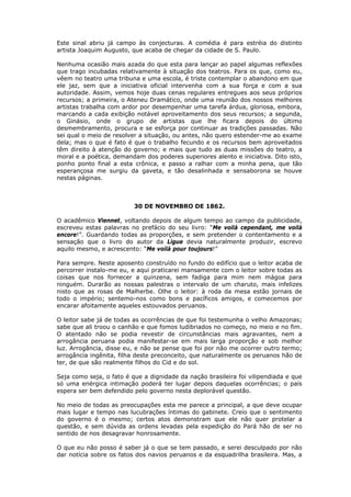 Este sinal abriu já campo às conjecturas. A comédia é para estréia do distinto
artista Joaquim Augusto, que acaba de chegar da cidade de S. Paulo.
Nenhuma ocasião mais azada do que esta para lançar ao papel algumas reflexões
que trago incubadas relativamente à situação dos teatros. Para os que, como eu,
vêem no teatro uma tribuna e uma escola, é triste contemplar o abandono em que
ele jaz, sem que a iniciativa oficial intervenha com a sua força e com a sua
autoridade. Assim, vemos hoje duas cenas regulares entregues aos seus próprios
recursos; a primeira, o Ateneu Dramático, onde uma reunião dos nossos melhores
artistas trabalha com ardor por desempenhar uma tarefa árdua, gloriosa, embora,
marcando a cada exibição notável aproveitamento dos seus recursos; a segunda,
o Ginásio, onde o grupo de artistas que lhe ficara depois do último
desmembramento, procura e se esforça por continuar as tradições passadas. Não
sei qual o meio de resolver a situação, ou antes, não quero estender-me ao exame
dela; mas o que é fato é que o trabalho fecundo e os recursos bem aproveitados
têm direito à atenção do governo; e mais que tudo as duas missões do teatro, a
moral e a poética, demandam dos poderes superiores alento e iniciativa. Dito isto,
ponho ponto final a esta crônica, e passo a ralhar com a minha pena, que tão
esperançosa me surgiu da gaveta, e tão desalinhada e sensaborona se houve
nestas páginas.
30 DE NOVEMBRO DE 1862.
O acadêmico Viennet, voltando depois de algum tempo ao campo da publicidade,
escreveu estas palavras no prefácio do seu livro: “Me voilà cependant, me voilà
encore!”. Guardando todas as proporções, e sem pretender o contentamento e a
sensação que o livro do autor da Ligue devia naturalmente produzir, escrevo
aquilo mesmo, e acrescento: “Me voilà pour toujours!”
Para sempre. Neste aposento construído no fundo do edifício que o leitor acaba de
percorrer instalo-me eu, e aqui praticarei mansamente com o leitor sobre todas as
coisas que nos fornecer a quinzena, sem fadiga para mim nem mágoa para
ninguém. Durarão as nossas palestras o intervalo de um charuto, mais infelizes
nisto que as rosas de Malherbe. Olhe o leitor: à roda da mesa estão jornais de
todo o império; sentemo-nos como bons e pacíficos amigos, e comecemos por
encarar afoitamente aqueles estouvados peruanos.
O leitor sabe já de todas as ocorrências de que foi testemunha o velho Amazonas;
sabe que ali troou o canhão e que fomos ludibriados no começo, no meio e no fim.
O atentado não se podia revestir de circunstâncias mais agravantes, nem a
arrogância peruana podia manifestar-se em mais larga proporção e sob melhor
luz. Arrogância, disse eu, e não se pense que foi por não me ocorrer outro termo;
arrogância ingênita, filha deste preconceito, que naturalmente os peruanos hão de
ter, de que são realmente filhos do Cid e do sol.
Seja como seja, o fato é que a dignidade da nação brasileira foi vilipendiada e que
só uma enérgica intimação poderá ter lugar depois daquelas ocorrências; o país
espera ser bem defendido pelo governo nesta deplorável questão.
No meio de todas as preocupações esta me parece a principal, a que deve ocupar
mais lugar e tempo nas lucubrações íntimas do gabinete. Creio que o sentimento
do governo é o mesmo; certos atos demonstram que ele não quer protelar a
questão, e sem dúvida as ordens levadas pela expedição do Pará hão de ser no
sentido de nos desagravar honrosamente.
O que eu não posso é saber já o que se tem passado, e serei desculpado por não
dar notícia sobre os fatos dos navios peruanos e da esquadrilha brasileira. Mas, a
 