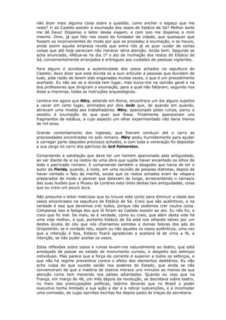 não dizer mais alguma coisa sobre a questão, como encher o espaço que me
resta? Ir ao Castelo assistir à exumação dos ossos de Estácio de Sá? Melhor sorte
me dê Deus! Dispenso o leitor dessa viagem, e com isso me dispenso a mim
mesmo. Direi, já que falo nos ossos do fundador da cidade, que quaisquer que
fossem os inconvenientes do modo por que se procedeu à exumação, e os houve,
ainda assim aquela empresa revela que entre nós já se quer cuidar de certas
coisas que até hoje pareciam não merecer séria atenção. Ainda bem. Segundo se
acha anunciado, efetua-se no dia 1º o ato de inumação dos restos de Estácio de
Sá, convenientemente arranjados e entregues aos cuidados de pessoas vigilantes.
Para alguns é duvidosa a autenticidade dos ossos achados na sepultura do
Castelo; devo dizer que esta dúvida só a ouvi articular a pessoas que duvidam de
tudo, pela razão de terem sido enganadas muitas vezes, o que é um procedimento
acertado. Eu não sei se a dúvida tem lugar, mas louvo-me na opinião geral e na
dos professores que dirigiram a exumação, para a qual não faltaram, segundo nos
disse a imprensa, todas as instruções arqueológicas.
Lembra-me agora que Méry, estando em Roma, encontrara um dia alguns sujeitos
a cavar em certo lugar, animados por dois lords que, de quando em quando,
atiravam uma moeda aos trabalhadores. Méry, apaixonado pelas ruínas, parou e
assistiu à exumação do que quer que fosse. Finalmente apareceram uns
fragmentos de estátua, a cujo aspecto um olhar experimentado não daria menos
de mil anos.
Grande contentamento dos ingleses, que fizeram conduzir até o carro as
preciosidades encontradas no solo romano. Méry pediu humildemente para ajudar
a carregar parte daqueles preciosos achados, e com toda a veneração foi depositar
a sua carga no carro dos patrícios de lord Palmerston.
Compreendo a satisfação que deve ter um homem apaixonado pela antiguidade,
ao ver diante de si os restos de uma obra que supõe haver encantado os olhos de
todo o patriciado romano. E compreendo também o desgosto que havia de ter o
autor da Florida, quando, à noite, em uma reunião de pessoas distintas, depois de
haver contado o fato da manhã, soube que os restos achados eram de véspera
preparados de modo a parecer que datavam de longe, acrescentando o carrasco
das suas ilusões que o Museu de Londres esta cheio destas tais antiguidades, coisa
que eu creio um pouco dura.
Não presuma o leitor malicioso que eu trouxe este conto para diminuir a idade aos
ossos encontrados na sepultura de Estácio de Sá. Creio que são autênticos, e na
verdade é isso que devemos crer todos, porque não podemos crer noutra coisa.
Compensa isso à fadiga dos que lá foram ao Castelo assistir ao ato. Eu não fui, e
creio que fiz mal. De mais, se é verdade, como eu creio, que além desta vida há
uma vida melhor, e que, portanto Estácio de Sá está nos olhando talvez por um
destes óculos do céu que nós chamamos estrelas e dumas faíscas dos pés do
Onipotente; se é verdade isto, sejam ou não aqueles os ossos autênticos, uma vez
que a intenção é boa, Estácio ficará agradecido e aceitará lá de cima a fé, a
intenção, se não puder aceitar os ossos.
Estas reflexões sobre ossos e ruínas levam-me naturalmente ao teatro, que está
ameaçado de passar ao estado de monumento curioso, a despeito dos esforços
individuais. Mas parece que a força da corrente é superior a todos os esforços, e
que não há regime preventivo contra o efeito dos elementos deletérios. Eu não
acho culpa do que sucede senão nos poderes do Estado, que ainda se não
convenceram de que a matéria de teatros merece uns minutos ao menos da sua
atenção como tem merecido nos países adiantados. Quando eu vejo que na
França, em março de 48, um mês depois da revolução, se decretava sobre teatro,
no meio das preocupações políticas, lastimo deveras que no Brasil o poder
executivo tenha limitado a sua ação a dar e a retirar subvenções, e a incomodar
uma comissão, de cujas opiniões escritas fez depois pasto às traças da secretaria.
 
