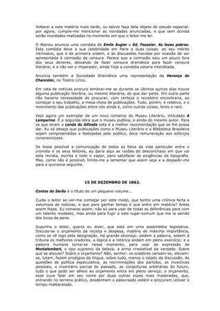 Voltarei a esta matéria mais tarde, ou talvez faça dela objeto de estudo especial;
por agora, cumpre-me mencionar as novidades anunciadas, e que sem dúvida
serão novidades realizadas no momento em que o leitor me ler.
O Ateneu anuncia uma comédia de Emile Augier e Ed. Foussier, As leoas pobres.
Esta comédia deve a sua celebridade em Paris a duas coisas: ao seu mérito
intrínseco, que é de primeira ordem, e às discussões havidas por ocasião de ser
apresentada à comissão de censura. Parece que a comissão saiu um pouco fora
dos seus deveres, deixando de fazer censura dramática para fazer censura
literária; e a não ser o imperador, ainda hoje a comédia estaria interditada.
Anuncia também a Sociedade Dramática uma representação da Herança do
Chanceler, no Teatro Lírico.
Em cata de notícias procuro lembrar-me se durante os últimos quinze dias houve
alguma publicação literária, ou mesmo iliterária, de que dar parte. Em outra parte
não haveria necessidade de procurar; com certeza o revisteiro encontraria, ao
começar o seu trabalho, a mesa cheia de publicações. Tudo, porém, é relativo, e o
movimento das publicações entre nós ainda é, como outras coisas, lento e raro.
Vejo agora um exemplar de um novo romance do Museu Literário, intitulado A
Lamparina. É a segunda obra que o museu publica, e ainda do mesmo autor. Para
os que leram a Lenda do Alfinete esta é a melhor recomendação que se lhe possa
dar. Eu só desejo que publicações como o Museu Literário e a Biblioteca Brasileira
sejam compreendidas e festejadas pelo público, doce remuneração aos esforços
conscienciosos.
Se fosse possível a comunicação de todos os fatos da vida particular entre o
cronista e os seus leitores, eu daria aqui as razões do desconchavo em que vai
esta revista, escrita a todo o vapor, para satisfazer às exigências da tipografia.
Mas, como não é possível, limito-me a lamentar que assim seja e a despedir-me
para a quinzena seguinte.
15 DE DEZEMBRO DE 1862.
Contos do Serão é o título de um pequeno volume...
Cuida o leitor ao ver-me começar por este modo, que tenho uma crônica farta e
volumosa de notícias, e que para ganhar tempo é que entro em matéria? Antes
assim fosse. Eu comecei assim, não só para usar de todas as deferências para com
um talento modesto, mas ainda para fugir a este lugar-comum que me ia saindo
dos bicos da pena:
Suponha o leitor, queria eu dizer, que está em uma assembléia legislativa.
Discute-se o orçamento da receita e despesa, matéria de máxima importância,
como se vê logo pela designação. Há grande alvoroço: pedem a palavra, sobem à
tribuna os melhores oradores, a lógica e a retórica andam em pleno exercício; e a
palavra humana torna-se nesse momento, para usar da expressão de
Montalembert, o tipo supremo da beleza, a arma irresistível da verdade. Sobre
que se discute? Sobre o orçamento? Não, senhor: os oradores cansam-se, elevam-
se, lutam, fazem prodígios da língua, sobre tudo, menos o objeto da discussão. As
questões de política especulativa, as recriminações dos partidos, as invectivas
pessoais, o inventário parcial do passado, as conjecturas arbitrárias do futuro,
tudo o que pode ser alheio ao orçamento entra em pleno serviço; o orçamento,
esse ouve falar em seu nome por duas outras vozes mais moderadas, que,
entrando no terreno prático, desdenham o palavreado estéril e procuram utilizar o
tempo malbaratado.
 