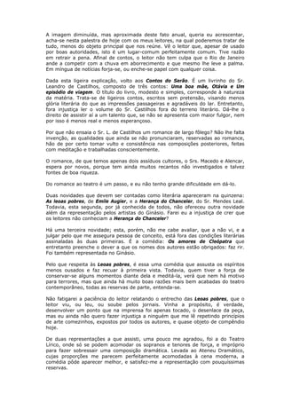 A imagem diminuída, mas aproximada deste fato anual, queria eu acrescentar,
acha-se nesta palestra de hoje com os meus leitores, na qual poderemos tratar de
tudo, menos do objeto principal que nos reúne. Vê o leitor que, apesar de usado
por boas autoridades, isto é um lugar-comum perfeitamente comum. Tive razão
em retrair a pena. Afinal de contos, o leitor não tem culpa que o Rio de Janeiro
ande a competir com a chuva em aborrecimento e que mesmo lhe leve a palma.
Em míngua de notícias forja-se, ou enche-se papel com qualquer coisa.
Dada esta ligeira explicação, volto aos Contos do Serão. É um livrinho do Sr.
Leandro de Castilhos, composto de três contos: Uma boa mãe, Otávia e Um
episódio de viagem. O título do livro, modesto e simples, corresponde à natureza
da matéria. Trata-se de ligeiros contos, escritos sem pretensão, visando menos
glória literária do que as impressões passageiras e agradáveis do lar. Entretanto,
fora injustiça ler o volume do Sr. Castilhos fora do terreno literário. Dá-lhe o
direito de assistir aí a um talento que, se não se apresenta com maior fulgor, nem
por isso é menos real e menos esperançoso.
Por que não ensaia o Sr. L. de Castilhos um romance de largo fôlego? Não lhe falta
invenção, as qualidades que ainda se não pronunciaram, reservadas ao romance,
hão de por certo tomar vulto e consistência nas composições posteriores, feitas
com meditação e trabalhadas conscientemente.
O romance, de que temos apenas dois assíduos cultores, o Srs. Macedo e Alencar,
espera por novos, porque tem ainda muitos recantos não investigados e talvez
fontes de boa riqueza.
Do romance ao teatro é um passo, e eu não tenho grande dificuldade em dá-lo.
Duas novidades que devem ser contadas como literária apareceram na quinzena:
As leoas pobres, de Emile Augier, e a Herança do Chanceler, do Sr. Mendes Leal.
Todavia, esta segunda, por já conhecida de todos, não ofereceu outra novidade
além da representação pelos artistas do Ginásio. Farei eu a injustiça de crer que
os leitores não conheciam a Herança do Chanceler?
Há uma terceira novidade; esta, porém, não me cabe avaliar, que a não vi, e a
julgar pelo que me assegura pessoa de conceito, está fora das condições literárias
assinaladas às duas primeiras. É a comédia: Os amores de Cleópatra que
entretanto preenche o dever a que os nomes dos autores estão obrigados: faz rir.
Foi também representada no Ginásio.
Pelo que respeita às Leoas pobres, é essa uma comédia que assusta os espíritos
menos ousados e faz recuar à primeira vista. Todavia, quem tiver a força de
conservar-se alguns momentos diante dela e meditá-la, verá que nem há motivo
para terrores, mas que ainda há muito boas razões mais bem acabadas do teatro
contemporâneo, todas as reservas de parte, entenda-se.
Não fatigarei a paciência do leitor relatando o entrecho das Leoas pobres, que o
leitor viu, ou leu, ou soube pelos jornais. Vinha a propósito, é verdade,
desenvolver um ponto que na imprensa foi apenas tocado, o desenlace da peça,
mas eu ainda não quero fazer injustiça a ninguém que me lê repetindo princípios
de arte comezinhos, expostos por todos os autores, e quase objeto de compêndio
hoje.
De duas representações a que assisti, uma pouco me agradou, foi a do Teatro
Lírico, onde só se podem acomodar os sopranos e tenores de força, e impróprio
para fazer sobressair uma composição dramática. Levada ao Ateneu Dramático,
cujas proporções me parecem perfeitamente acomodadas à cena moderna, a
comédia pôde aparecer melhor, e satisfez-me a representação com pouquíssimas
reservas.
 