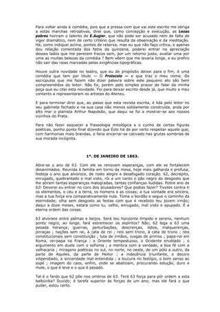 Para voltar ainda à comédia, pois que a pressa com que vai este escrito me obriga
a estas marchas retroativas, direi que, como concepção e execução, as Leoas
pobres honram o talento de E.Augier, que não pode ser acusado nem de falta de
vigor dramático, nem de certo critério que resulta da observação e da meditação.
Há, como indiquei acima, pontos de reserva, mas eu que não faço crítica, e apenas
dou relação comentada dos fatos da quinzena, poderei entrar na apreciação
desses lados que me parecem fracos sem, por um retorno justo, avaliar uma por
uma as muitas belezas da comédia ? Bem vêem que me levaria longe, e eu prefiro
não sair das raias marcadas pelas exigências tipográficas.
Houve outra novidade no teatro, que eu de propósito deixei para o fim; é uma
comédia que tem por título — O Protocolo — e que traz o meu nome. Os
escrúpulos que me fazem não dizer palavra sobre este pequeno ato são bem
compreendidos do leitor. Não foi, porém pelo simples prazer de falar da minha
peça que eu citei esta novidade. Foi para deixar escrito desde já, que muito a meu
contento a representaram os artistas do Ateneu.
E para terminar direi que, ao passo que esta revista escrita, é lida pelo leitor no
seu gabinete fechado e na sua casa não menos solidamente construída, anda por
alto mar o pianista Arthur Napoleão, que daqui se foi a mostrar-se aos nossos
vizinhos do Prata.
Para não fazer esquecer a fraseologia mitológica e o cunho de certas figuras
poéticas, ponho ponto final dizendo que Éolo há de por certo respeitar aquele que,
com harmonias mais brandas, o faria encerrar-se cativado nas grutas sombrias de
sua morada incógnita.
1º. DE JANEIRO DE 1863.
Abre-se o ano de 63. Com ele se renovam esperanças, com ele se fortalecem
desanimados. Reunida à família em torno da mesa, hoje mais galharda e profusa,
festeja o ano que alvoroce, de rosto alegre e desafogado coração. 62, decrépito,
enrugado, quebrantado e mal visto, rói a um canto o pão negro do desgosto que
lhe atiram tantas esperanças malogradas, tantas confianças iludidas. Pobre ano de
62! Deverei eu entrar no coro dos acusadores? Que podias fazer? Tiveste contra ti
os elementos, o céu e a terra, os homens e as coisas; a tua vontade era sincera,
mas a tua força era comparativamente nula. Toma o bordão e segue o caminho da
eternidade; olha sem desgosto as festas com que é recebido teu jovem irmão;
daqui a doze meses, estará como tu, velho, enrugado, mal visto e apupado. É a
eterna ordem das coisas.
63 alvorece entre palmas e beijos. Será teu horizonte límpido e sereno, nenhum
ponto negro, ao longe, fará estremecer os espíritos? Não; 62 lega a 63 uma
pesada herança; guerras, perturbações, descrenças, ódios, malquerenças,
pirraças ; nações sem rei, à cata de rei ; reis sem trono, à cata de trono ; reis
constitucionais sem constituição ; luta de irmãos, rusgas de primos ; papa-rei em
Roma, rei-papa na França ; o Oriente tempestuoso, o Ocidente enublado ; o
argumento em duelo com o sofisma ; a mentira com a verdade, a boa fé com a
velhacaria ; miragens poéticas no sul, no norte, no oeste, de um pólo a outro, da
parte de Aquiles, da parte de Heitor ; a indecência triunfante, o decoro
vilipendiado, a sinceridade mal entendida ; a loucura no fastígio, o bom senso ao
sopé ; imagem do caos, enfim, onde se abalroam, procurando solução, duro e
mole, o que é leve e o que é pesado.
Tal é o fardo que 62 põe nos ombros de 63. Terá 63 força para pôr ordem a esta
balbúrdia? Duvido; é tarefa superior às forças de um ano; mas ele fará o que
puder, estou certo.
 
