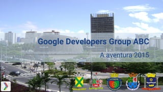 Google Developers Group ABC
A aventura 2015
 