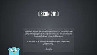 OSCON 2010
Go aims to combine the safety and performance of a statically typed
compiled language with the expressiveness and convenience of a
dynamically typed interpreted language.
It also aims to be suitable for modern systems - large scale -
programming.
-- Rob Pike
 