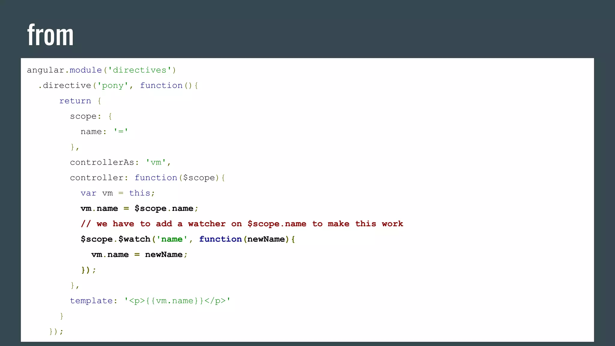 from
angular.module('directives')
.directive('pony', function(){
return {
scope: {
name: '='
},
controllerAs: 'vm',
controller: function($scope){
var vm = this;
vm.name = $scope.name;
// we have to add a watcher on $scope.name to make this work
$scope.$watch('name', function(newName){
vm.name = newName;
});
},
template: '<p>{{vm.name}}</p>'
}
});
 