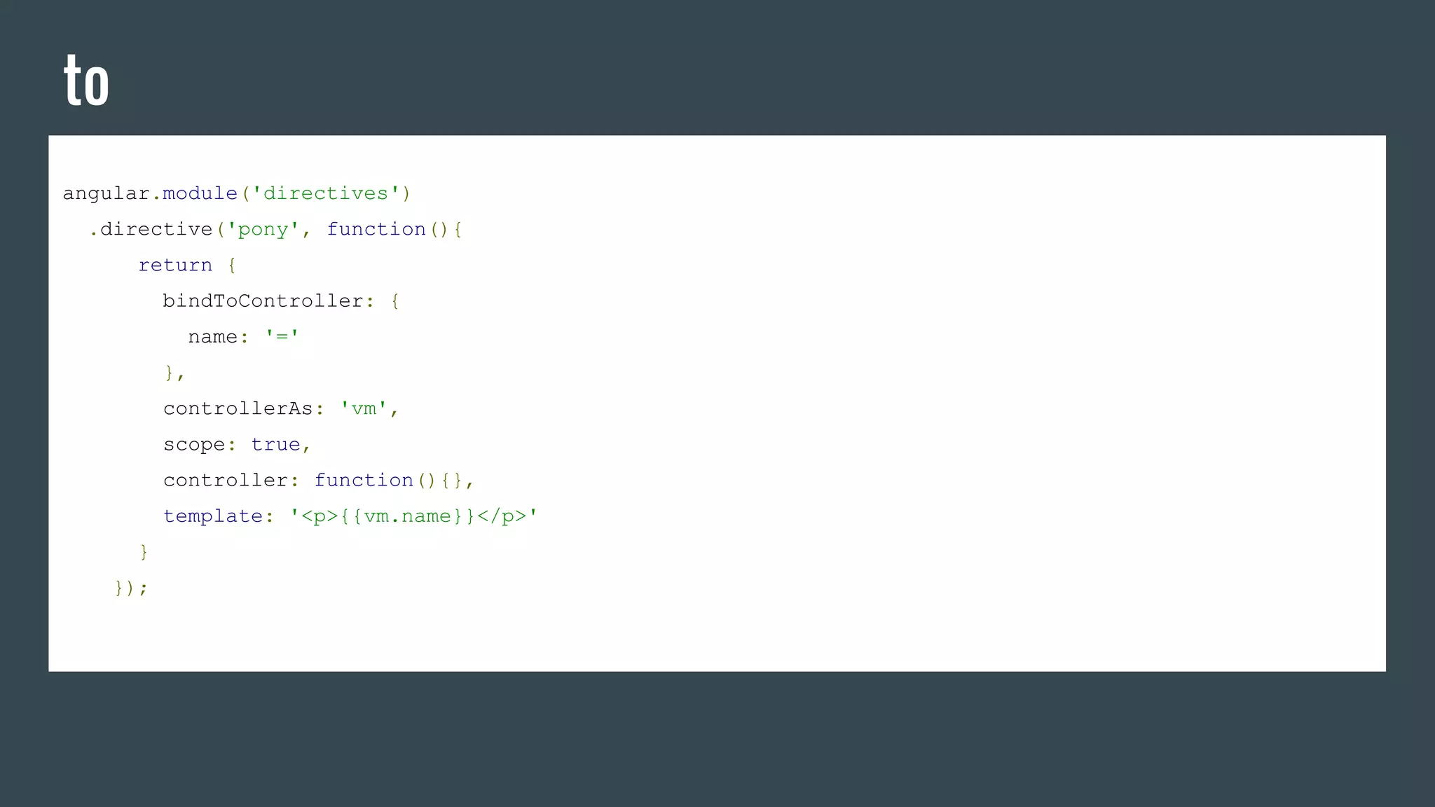 to
angular.module('directives')
.directive('pony', function(){
return {
bindToController: {
name: '='
},
controllerAs: 'vm',
scope: true,
controller: function(){},
template: '<p>{{vm.name}}</p>'
}
});
 