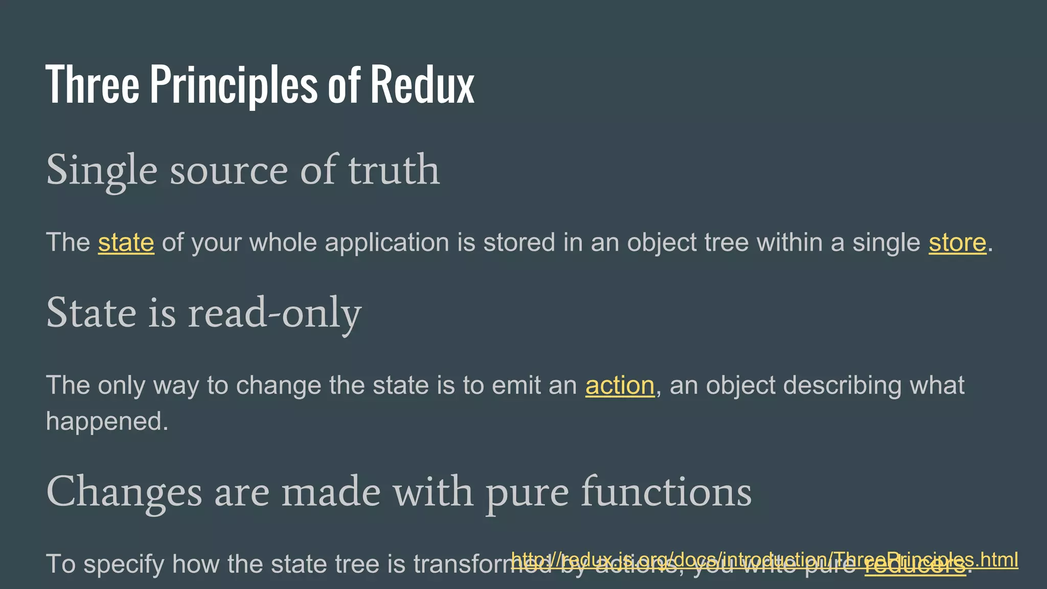 Three Principles of Redux
Single source of truth
The state of your whole application is stored in an object tree within a single store.
State is read-only
The only way to change the state is to emit an action, an object describing what
happened.
Changes are made with pure functions
To specify how the state tree is transformed by actions, you write pure reducers.http://redux.js.org/docs/introduction/ThreePrinciples.html
 
