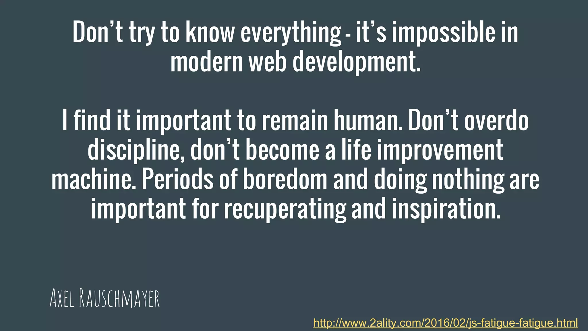 Don’t try to know everything – it’s impossible in
modern web development.
I find it important to remain human. Don’t overdo
discipline, don’t become a life improvement
machine. Periods of boredom and doing nothing are
important for recuperating and inspiration.
AxelRauschmayer
http://www.2ality.com/2016/02/js-fatigue-fatigue.html
 