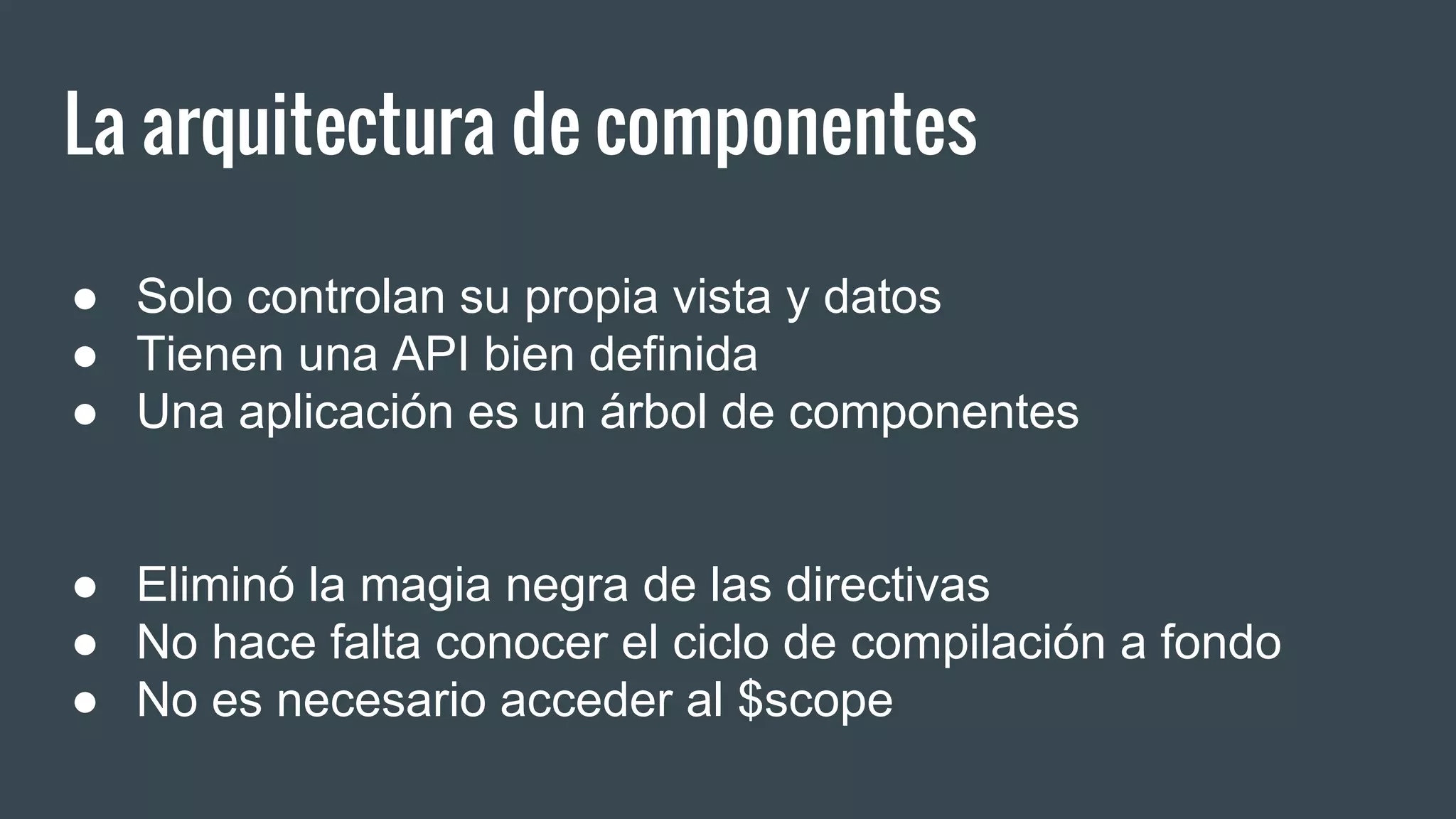 La arquitectura de componentes
● Solo controlan su propia vista y datos
● Tienen una API bien definida
● Una aplicación es un árbol de componentes
● Eliminó la magia negra de las directivas
● No hace falta conocer el ciclo de compilación a fondo
● No es necesario acceder al $scope
 