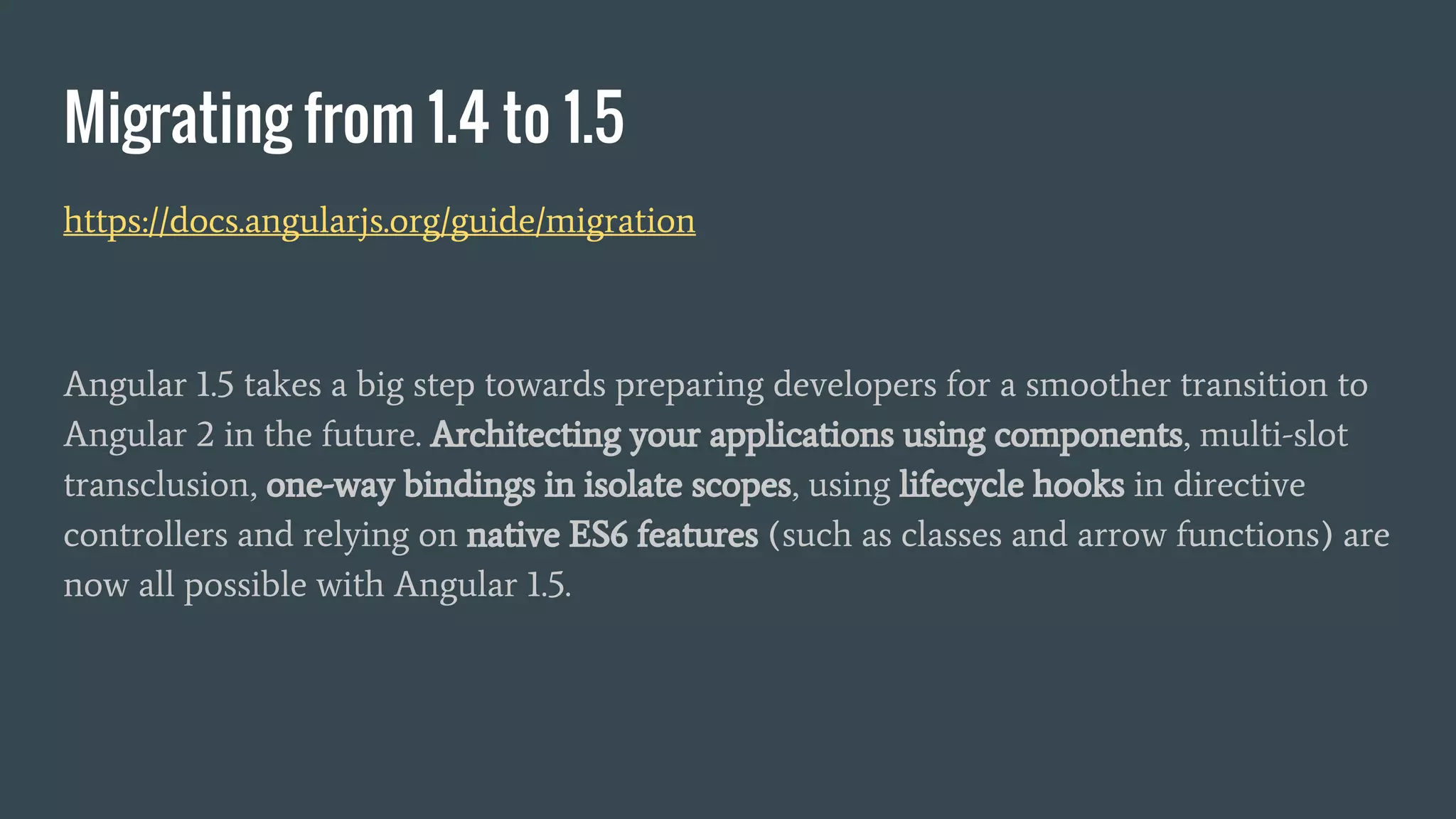 Migrating from 1.4 to 1.5
https://docs.angularjs.org/guide/migration
Angular 1.5 takes a big step towards preparing developers for a smoother transition to
Angular 2 in the future. Architecting your applications using components, multi-slot
transclusion, one-way bindings in isolate scopes, using lifecycle hooks in directive
controllers and relying on native ES6 features (such as classes and arrow functions) are
now all possible with Angular 1.5.
 