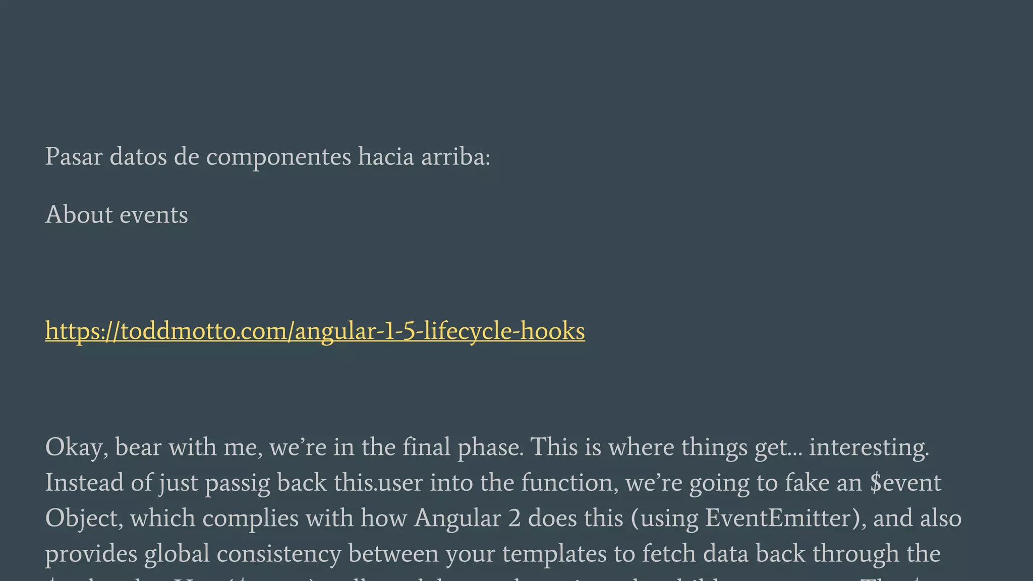 Pasar datos de componentes hacia arriba:
About events
https://toddmotto.com/angular-1-5-lifecycle-hooks
Okay, bear with me, we’re in the final phase. This is where things get… interesting.
Instead of just passig back this.user into the function, we’re going to fake an $event
Object, which complies with how Angular 2 does this (using EventEmitter), and also
provides global consistency between your templates to fetch data back through the
 