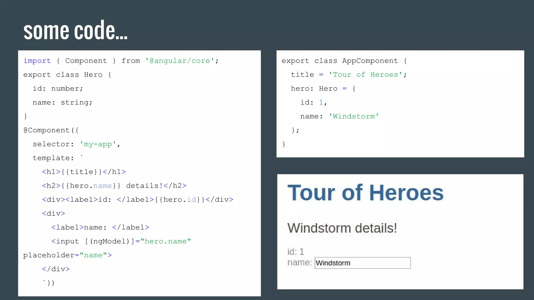 some code...
import { Component } from '@angular/core';
export class Hero {
id: number;
name: string;
}
@Component({
selector: 'my-app',
template: `
<h1>{{title}}</h1>
<h2>{{hero.name}} details!</h2>
<div><label>id: </label>{{hero.id}}</div>
<div>
<label>name: </label>
<input [(ngModel)]="hero.name"
placeholder="name">
</div>
`})
export class AppComponent {
title = 'Tour of Heroes';
hero: Hero = {
id: 1,
name: 'Windstorm'
};
}
 