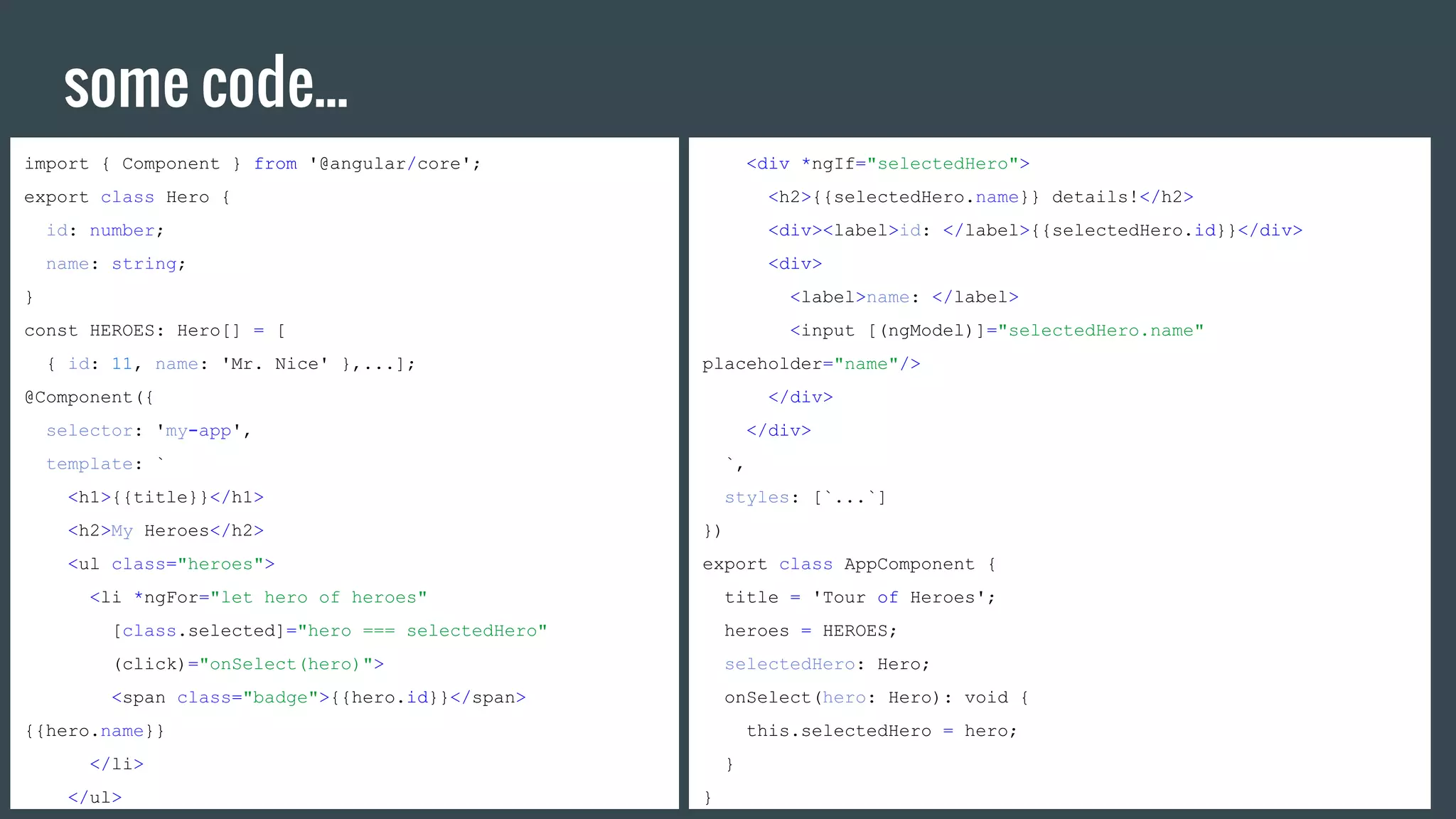 some code...
import { Component } from '@angular/core';
export class Hero {
id: number;
name: string;
}
const HEROES: Hero[] = [
{ id: 11, name: 'Mr. Nice' },...];
@Component({
selector: 'my-app',
template: `
<h1>{{title}}</h1>
<h2>My Heroes</h2>
<ul class="heroes">
<li *ngFor="let hero of heroes"
[class.selected]="hero === selectedHero"
(click)="onSelect(hero)">
<span class="badge">{{hero.id}}</span>
{{hero.name}}
</li>
</ul>
<div *ngIf="selectedHero">
<h2>{{selectedHero.name}} details!</h2>
<div><label>id: </label>{{selectedHero.id}}</div>
<div>
<label>name: </label>
<input [(ngModel)]="selectedHero.name"
placeholder="name"/>
</div>
</div>
`,
styles: [`...`]
})
export class AppComponent {
title = 'Tour of Heroes';
heroes = HEROES;
selectedHero: Hero;
onSelect(hero: Hero): void {
this.selectedHero = hero;
}
}
 