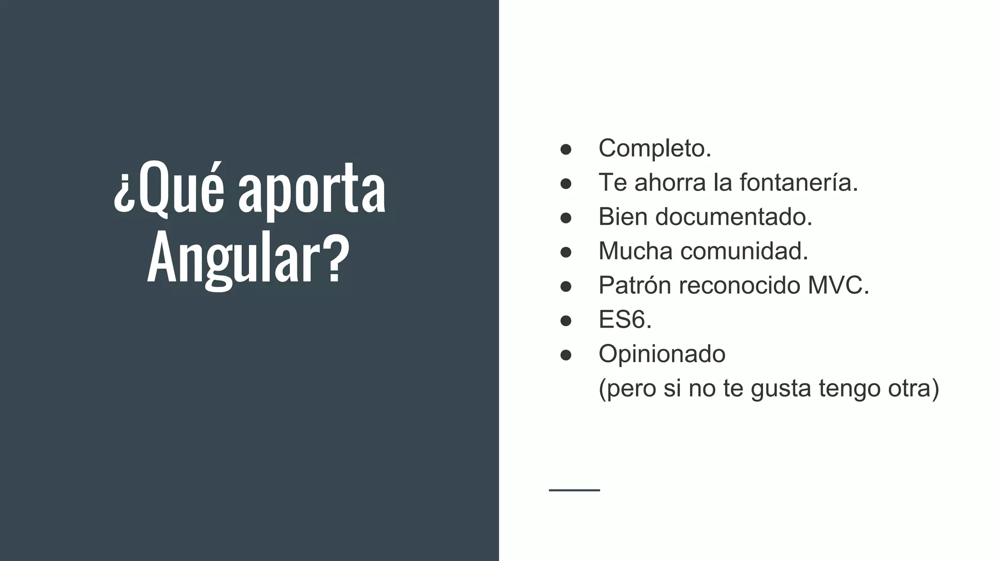 ¿Qué aporta
Angular?
● Completo.
● Te ahorra la fontanería.
● Bien documentado.
● Mucha comunidad.
● Patrón reconocido MVC.
● ES6.
● Opinionado
(pero si no te gusta tengo otra)
 