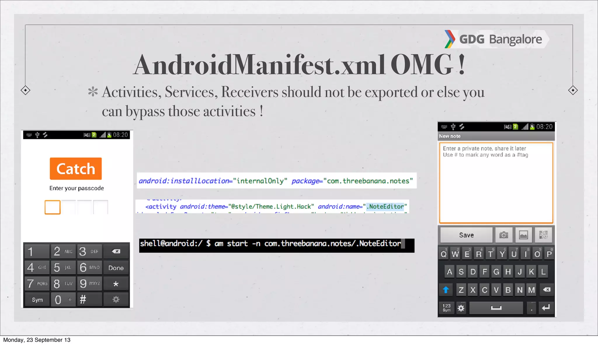 AndroidManifest.xml OMG !
Activities, Services, Receivers should not be exported or else you
can bypass those activities !
Monday, 23 September 13
 