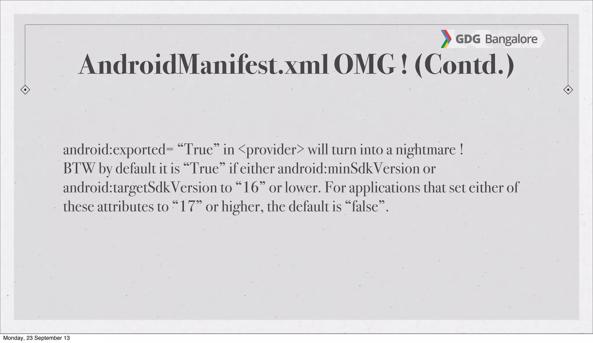 AndroidManifest.xml OMG ! (Contd.)
android:exported= “True” in <provider> will turn into a nightmare !
BTW by default it is “True” if either android:minSdkVersion or
android:targetSdkVersion to “16” or lower. For applications that set either of
these attributes to “17” or higher, the default is “false”.
Monday, 23 September 13
 