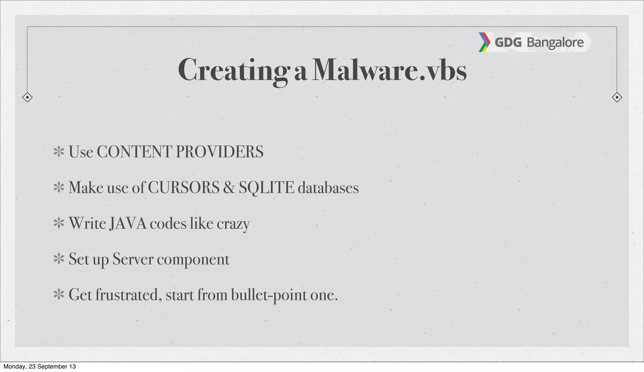 Creating a Malware.vbs
Use CONTENT PROVIDERS
Make use of CURSORS & SQLITE databases
Write JAVA codes like crazy
Set up Server component
Get frustrated, start from bullet-point one.
Monday, 23 September 13
 