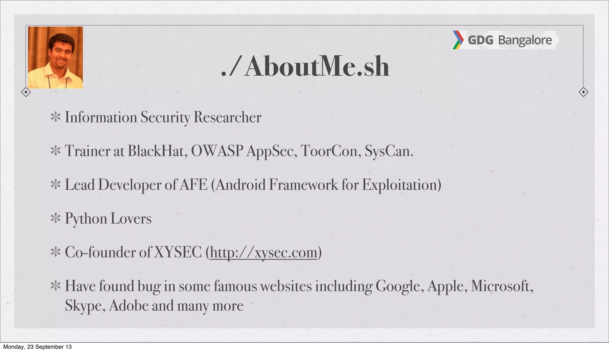 ./AboutMe.sh
Information Security Researcher
Trainer at BlackHat, OWASP AppSec, ToorCon, SysCan.
Lead Developer of AFE (Android Framework for Exploitation)
Python Lovers
Co-founder of XYSEC (http://xysec.com)
Have found bug in some famous websites including Google, Apple, Microsoft,
Skype, Adobe and many more
Monday, 23 September 13
 