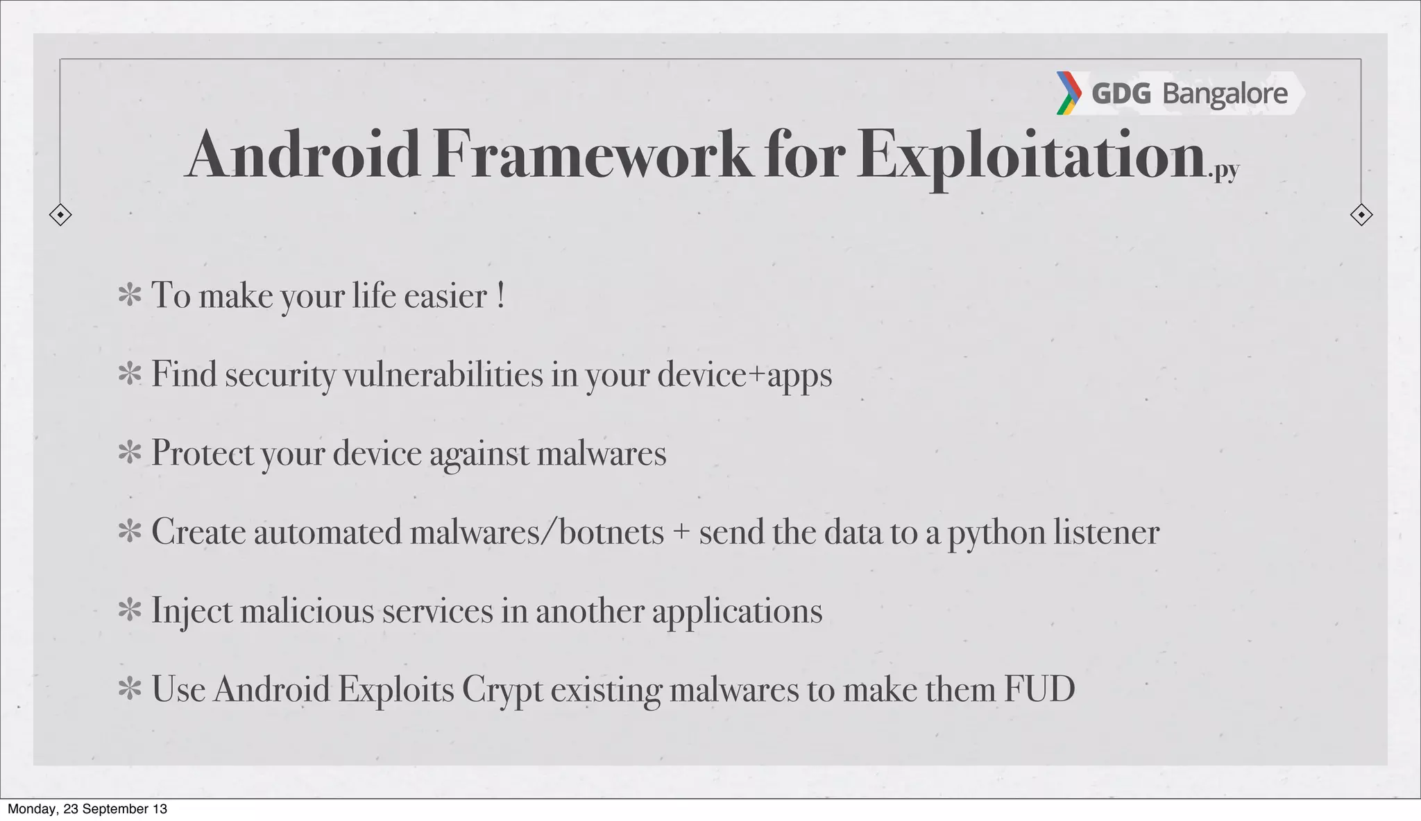 Android Framework for Exploitation.py
To make your life easier !
Find security vulnerabilities in your device+apps
Protect your device against malwares
Create automated malwares/botnets + send the data to a python listener
Inject malicious services in another applications
Use Android Exploits Crypt existing malwares to make them FUD
Monday, 23 September 13
 