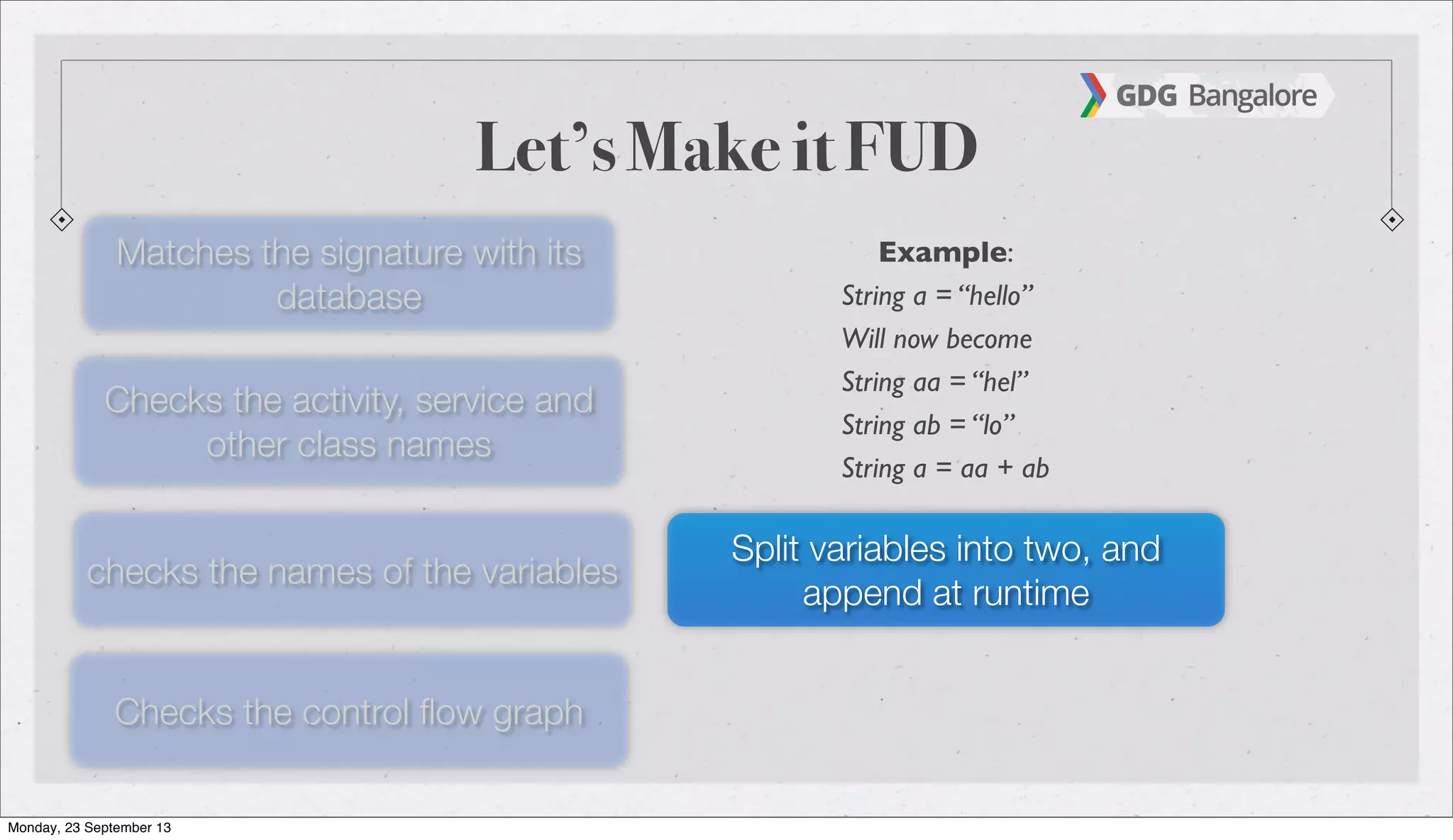 Let’s Make it FUD
Matches the signature with its
database
Checks the activity, service and
other class names
checks the names of the variables
Checks the control ﬂow graph
Split variables into two, and
append at runtime
Example:
String a = “hello”
Will now become
String aa = “hel”
String ab = “lo”
String a = aa + ab
Monday, 23 September 13
 