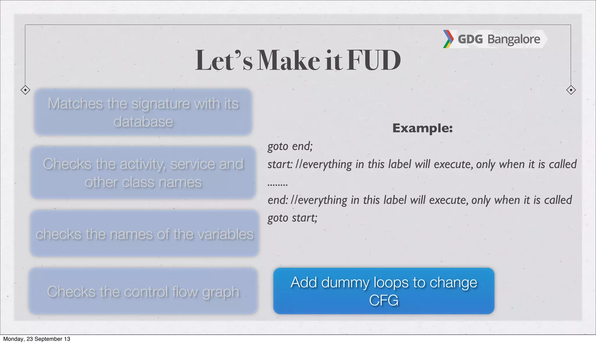 Let’s Make it FUD
Matches the signature with its
database
Checks the activity, service and
other class names
checks the names of the variables
Checks the control ﬂow graph
Add dummy loops to change
CFG
Example:
goto end;
start: //everything in this label will execute, only when it is called
........
end: //everything in this label will execute, only when it is called
goto start;
Monday, 23 September 13
 