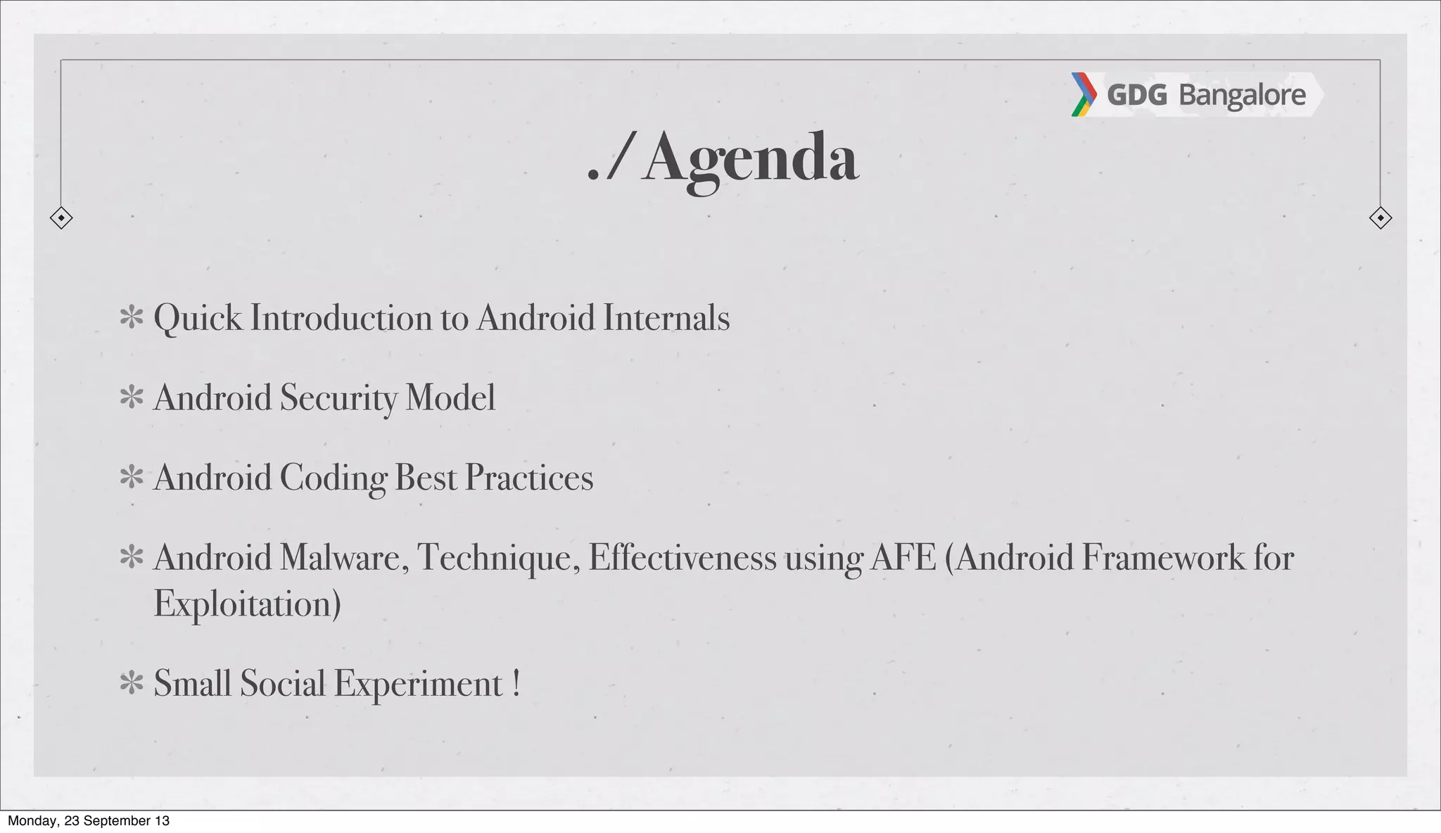 ./Agenda
Quick Introduction to Android Internals
Android Security Model
Android Coding Best Practices
Android Malware, Technique, Effectiveness using AFE (Android Framework for
Exploitation)
Small Social Experiment !
Monday, 23 September 13
 