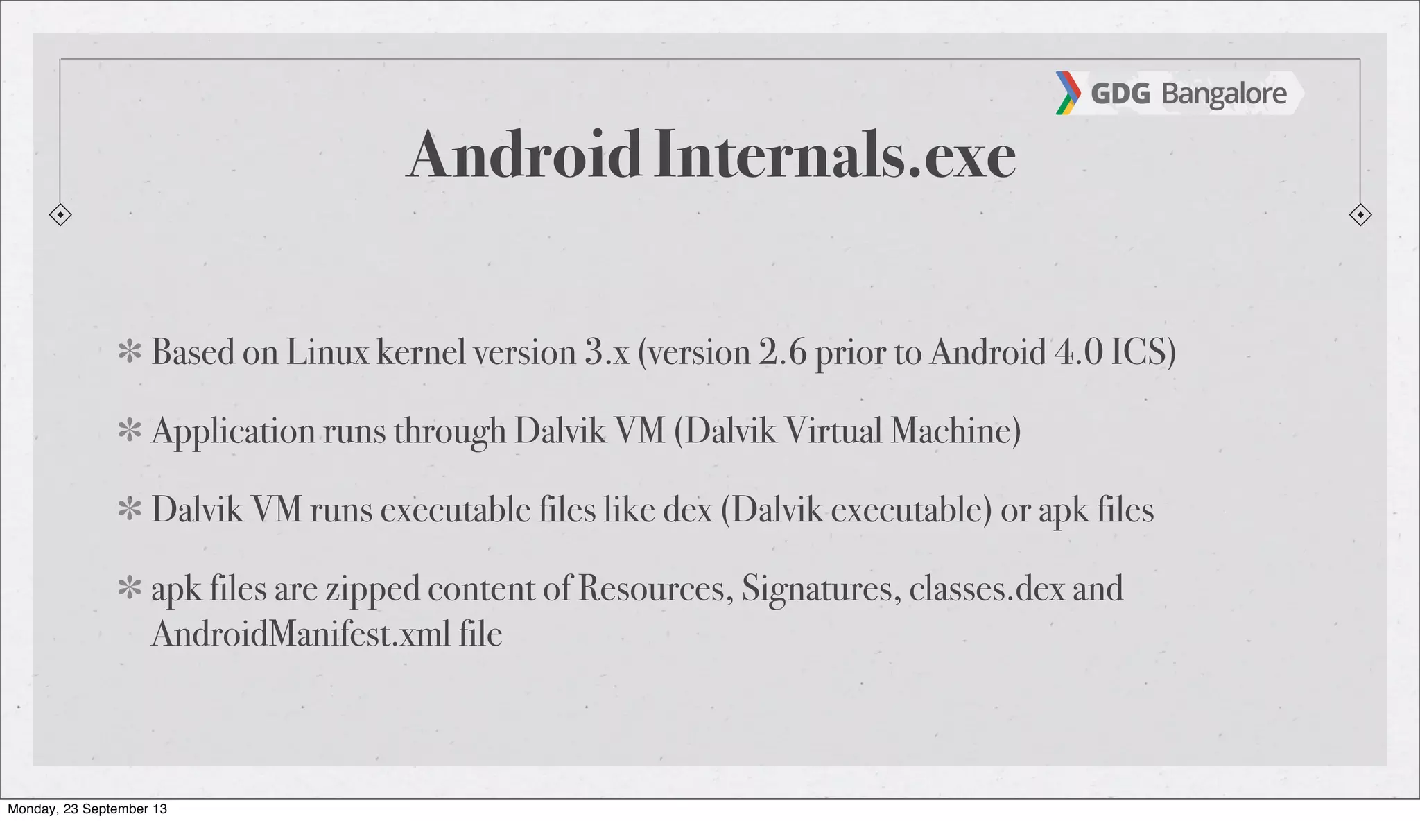 Android Internals.exe
Based on Linux kernel version 3.x (version 2.6 prior to Android 4.0 ICS)
Application runs through Dalvik VM (Dalvik Virtual Machine)
Dalvik VM runs executable files like dex (Dalvik executable) or apk files
apk files are zipped content of Resources, Signatures, classes.dex and
AndroidManifest.xml file
Monday, 23 September 13
 