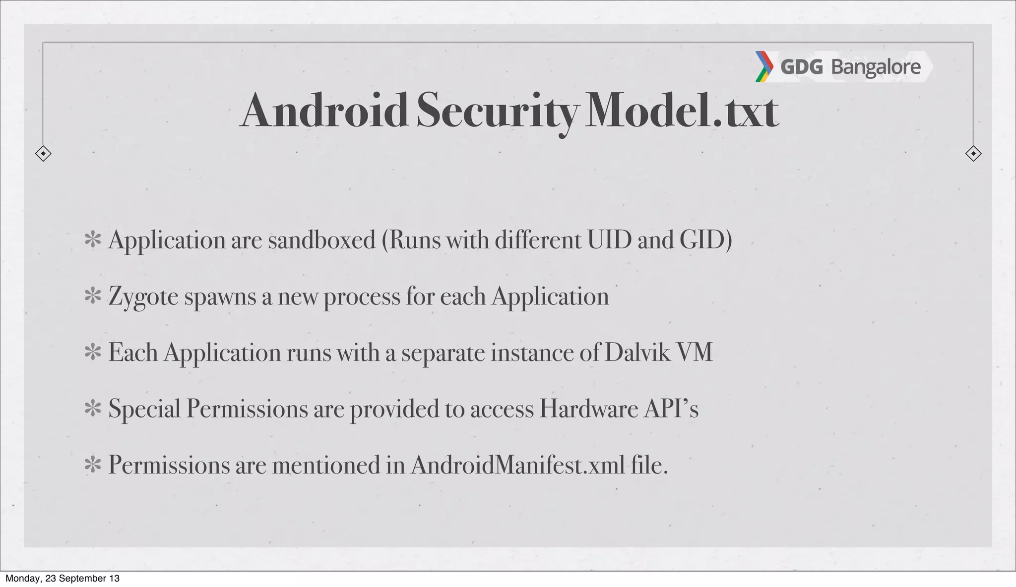Android Security Model.txt
Application are sandboxed (Runs with different UID and GID)
Zygote spawns a new process for each Application
Each Application runs with a separate instance of Dalvik VM
Special Permissions are provided to access Hardware API’s
Permissions are mentioned in AndroidManifest.xml file.
Monday, 23 September 13
 