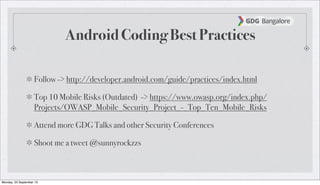 Android Coding Best Practices
Follow -> http://developer.android.com/guide/practices/index.html
Top 10 Mobile Risks (Outdated) -> https://www.owasp.org/index.php/
Projects/OWASP_Mobile_Security_Project_-_Top_Ten_Mobile_Risks
Attend more GDG Talks and other Security Conferences
Shoot me a tweet @sunnyrockzzs
Monday, 23 September 13
 