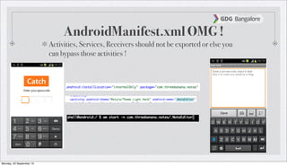 AndroidManifest.xml OMG !
Activities, Services, Receivers should not be exported or else you
can bypass those activities !
Monday, 23 September 13
 