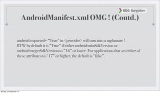 AndroidManifest.xml OMG ! (Contd.)
android:exported= “True” in <provider> will turn into a nightmare !
BTW by default it is “True” if either android:minSdkVersion or
android:targetSdkVersion to “16” or lower. For applications that set either of
these attributes to “17” or higher, the default is “false”.
Monday, 23 September 13
 