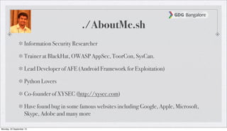 ./AboutMe.sh
Information Security Researcher
Trainer at BlackHat, OWASP AppSec, ToorCon, SysCan.
Lead Developer of AFE (Android Framework for Exploitation)
Python Lovers
Co-founder of XYSEC (http://xysec.com)
Have found bug in some famous websites including Google, Apple, Microsoft,
Skype, Adobe and many more
Monday, 23 September 13
 