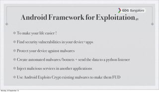 Android Framework for Exploitation.py
To make your life easier !
Find security vulnerabilities in your device+apps
Protect your device against malwares
Create automated malwares/botnets + send the data to a python listener
Inject malicious services in another applications
Use Android Exploits Crypt existing malwares to make them FUD
Monday, 23 September 13
 