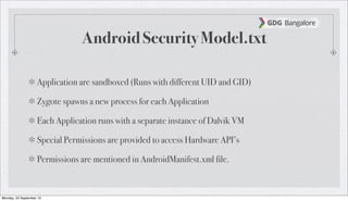 Android Security Model.txt
Application are sandboxed (Runs with different UID and GID)
Zygote spawns a new process for each Application
Each Application runs with a separate instance of Dalvik VM
Special Permissions are provided to access Hardware API’s
Permissions are mentioned in AndroidManifest.xml file.
Monday, 23 September 13
 