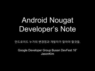 Android Nougat
Developer’s Note
Google Developer Group Busan DevFest 16”
JasonKim
안드로이드 누가의 변경점과 개발자가 알아야 할것들.
 